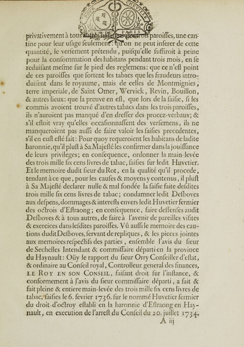 privativemcnt à une can¬ tine pour leur iifage feulemenff^îfon ne peut inferer de cette cjiiantité, le verfement prétendu, puirquelle fiiffiroit à peine pour la confommation deshabitans pendant trois mois, enfe reduifant mefme fur le pied des reglemens: que ce n'eft point de ces paroilTes que fortent les tabacs que les fraudeurs intro- duifent dans le royaume, mais de celles de Montmignies, terre impériale,de Saint Orner, Wervick, Revin, Bouillon, 6c autres lieux: que la preuve en ell, que lors de la faifie, fi les commis avoient trouvé d'autres tabacs dans les trois paroiffes, ils n'auroient pas manqué d en drelTer des procez-verbaiix; 6c s'il eftoit vray qu'elles occafionnalTent des verfemens, ils ne manqueroient pas aufli de faire valoir lesfaifies precedentes, s’il en eufl; efté fait : Pour quoy requeroient les habitans de ladite baronnie,qu’ilplullà SaMajelîéles confirmer dans la jouiffance de leurs privilèges; en confequence, ordonner la main-levée des trois mille fix cens livres de tabac, faifies fur ledit Huvetier. Et le mémoire dudit fieiir du Rot, en la qualité qu’il procédé, tendant à ce que, pour les caufes 6c moyens y contenus, il plufl à Sa Majefté déclarer nulle 6c mal fondée la faifie faite defditcs trois mille fix cens livres de tabac; condamner ledit Dcfboves aux defpens, dommages 6c interefts envers ledit Huvetier fermier des ocflrois d’Efiraong; en confequence, faire defîènfes audit Defboves 6c à tous autres, de faire à l’avenir de pareilles vifites 6c exercices danslefdites paroiffes. Vû auffi le mémoire des cau¬ tions duditDefboves,fervant de répliqués, 6c les pièces jointes aux mémoiresrefpeélifsdes parties, enfemble lavis du fieur de Sechelles Intendant 6c commiffaire départi en la province du Haynault: Oüy le rapport du fieur Orry Confeiller d’efîat, 6c ordinaire au Confeil royal, Controlleur. general des finances, LE Roy en son Conseil, faifant droit fur l'infiance, 6c conformement à l'avis du fieur commiffaire départi, a fait 6c fait pleine 6c entière main-levée des trois mille fix cens livres de tabac, faifies le 6. février 1736. fur le nommé Huvetier fermier du droit-d oéîroy efiabli en la baronnie d’Efiraongen Elay- nault, en execution de l'arreft du Confeil du 20. juillet 1734.. A* • • i