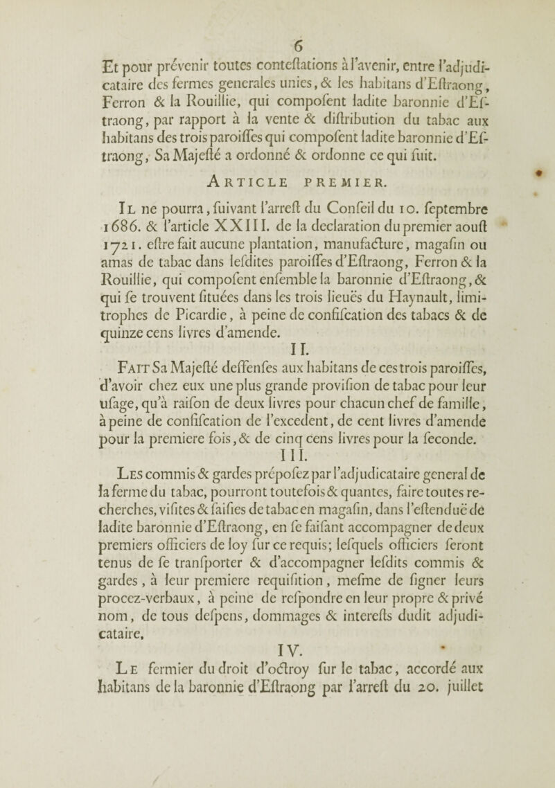 Et pour prévenir toutes conteftations à l’avenir, entre racîjiidi- cataire des fermes generales unies, <Sc les habitans d’Eflraong, Perron Si la Rouillie, qui compofent ladite baronnie d’£f- traong, par rapport à la vente Si diüribution du tabac aux habitans des trois paroifles qui compofent ladite baronnie d’£f- traong,- Sa Majefté a ordonné Sl ordonne ce qui fuit. Article premier. Il ne pourra,fuivant larreft du Confeildu lo. feptembre 1686. Si l’article XXIII. de la déclaration dupremier aouft lyii. eflre fait aucune plantation, manufaélure, magafin ou amas de tabac dans lefdites paroiffesd’Eftraong, Perron & la Rouillie, qui compofentenfemble la baronnie d’Pftraong,6c qui fe trouvent fituées dans les trois lieues du Haynault, limi¬ trophes de Picardie, à peine de confifeation des tabacs 6c de quinze cens livres d’amende. II. Paît Sa Majeflé dclfenfes aux habitans de ces trois paroilîcs, d’avoir chez eux une plus grande provifion de tabac pour leur ufage, qu’à raifon de deux livres pour chacun chef de famille, à peine de confifeation de l’excedent, de cent livres d’amende pour la première fois,6c de cinq cens livres pour la fécondé. III. Les commis 6c gardes prépofez par l’adjudicataire general de la ferme du tabac, pourront toutefois 6c quantes, faire toutes re¬ cherches, vifites 6c faifies de tabac en magafin, dans l’efienduëde ladite baronnie d’Pfiraong, en fefaifant accompagner de deux premiers officiers de loy fur ce requis; lefquels officiers feront tenus de fe tranfporter 6c d’accompagner lefdits commis 6c gardes, à leur première requifition, mefme de figner leurs procez-verbaux, à peine de refpondre en leur propre 6c privé nom, de tous defpens, dommages 6c interefis dudit adjudi¬ cataire, IV. L E fermier du droit d’oélroy fur le tabac, accordé aux habitans de la baronnie d’Efiraong par l’arreft du 20. juillet