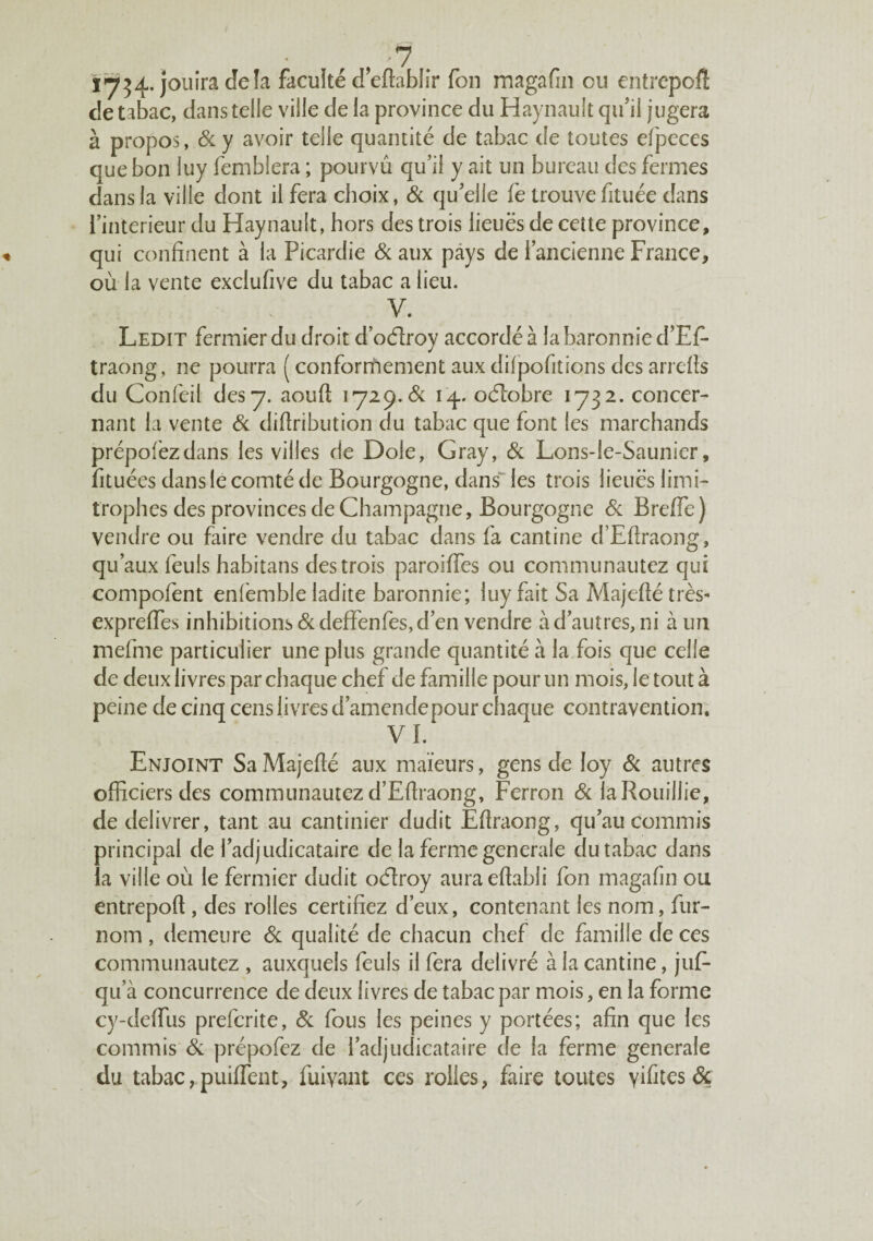 Yy^4^.]ou\Ya,deh faculté deftablir fon magafin eu entrepoft de tabac, dans telle ville de la province du Haynault qinl jugera à propos, &. y avoir telle quantité de tabac de toutes efpeces que bon luy femblera ; pourvu qu’il y ait un bureau des fermes dans la ville dont il fera choix, Sc qu’elle fe trouve fituée dans l’interieur du Haynault, hors des trois lieues de cette province, qui confinent à la Picardie Si aux pays de l’ancienne France, où la vente exclufive du tabac a lieu. V. Ledit fermier du droit d’odroy accordé à la baronnie d’Ef- traong, ne pourra ( confornhement aux difpofitions des arrefls du Confeil des y. aoufl lyi^.Ôi oélobre 1732. concer¬ nant la vente Si diftribution du tabac que font les marchands prépofezdans les villes de Dole, Gray, Si Lons-le-Saunier, fituées dans le comté de Bourgogne, dans les trois lieues limi¬ trophes des provinces de Champagne, Bourgogne Si Breffe) vendre ou faire vendre du tabac dans fa cantine d’Efîraong, qu’aux feuls habitans des trois paroiffes ou communautez qui compofent enfemble ladite baronnie; luy fait Sa Majeflétrès- expreffes inhibitions &defFenfes, d’en vendre à d’autres, ni à un mefme particulier une plus grande quantité à la fois que celle de deux livres par chaque chef de famille pour un mois, le tout à peine de cinq cens livres d’amende pour chaque contravention. VI. Enjoint SaMajeflé aux maïeurs, gens de loy Si autres officiers des communautez d’EfIraong, Perron Si laRouillie, de délivrer, tant au cantinier dudit Eflraong, qu’au commis principal de l’adjudicataire de la ferme generale du tabac dans ia ville où le fermier dudit oHroy aura eflabli fon magafin ou entrepoft, des rolles certifiez d’eux, contenant les nom, fur- nom , demeure Si qualité de chacun chef de famille de ces communautez , auxquels feuls il fera délivré à la cantine, juf- qu’à concurrence de deux livres de tabac par mois, en la forme cy-deffus preferite, Si fous les peines y portées; afin que les commis Si prépofez de l’adjudicataire de la ferme generale du tabac,puiffent, fuiyant ces rolles, faire toutes vifites &