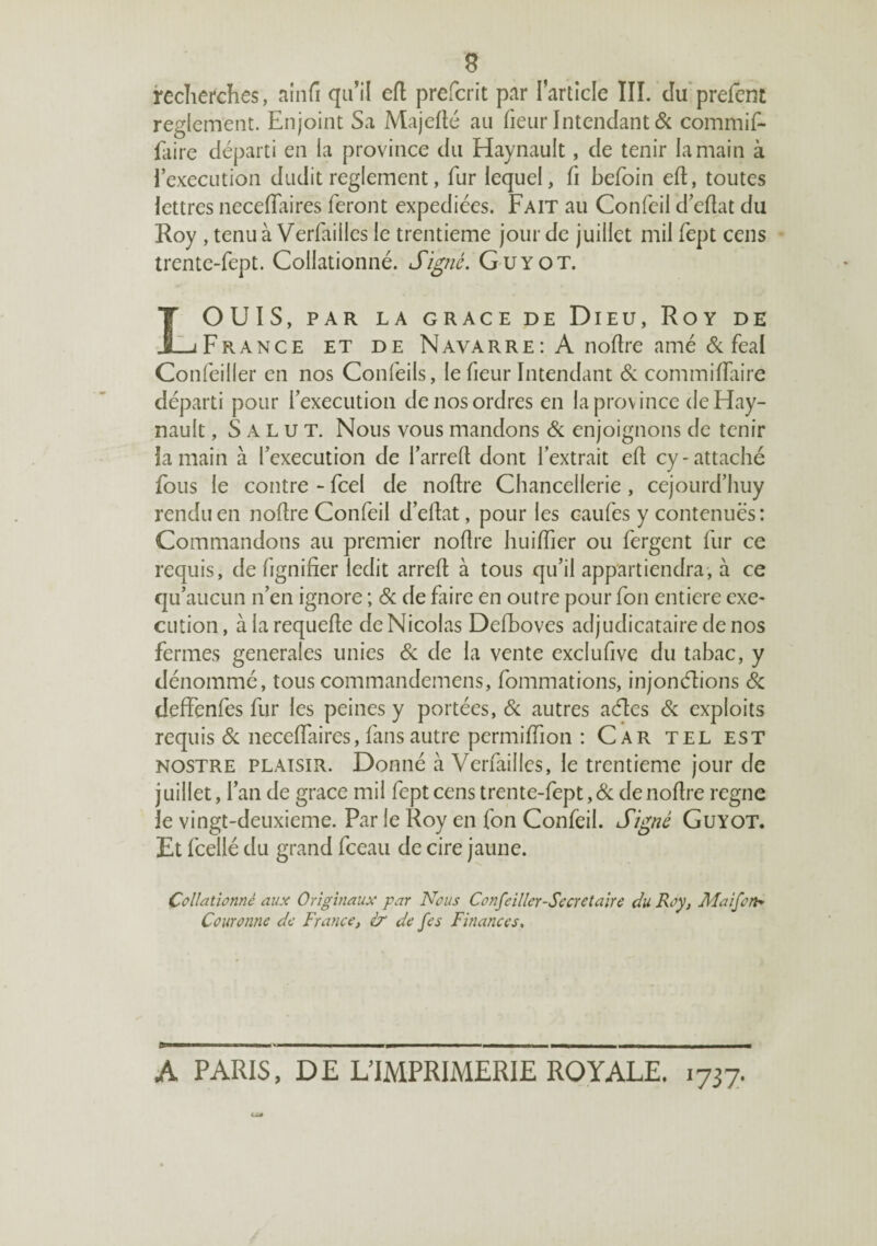 e recherches, ainfi qu'il efl prefcrit par l’article lîl. duprefent reglement. Enjoint Sa Majelté au fieiir Intendant 6c commif- laire départi en la province du Haynault, de tenir la main à l’execution dudit reglement, fur lequel, fi befoin eft, toutes lettres necelTaires feront expédiées. Fait au Confcii d’ehat du Roy , tenu à Verfailles le trentième jour de juillet mil fept cens trentc-fept. Collationné. Sïgié. Guyot. LOUIS, PAR LA GRACE DE DiEU, RoY DE France et de Navarre: A noftre amé 6c féal Confeiller en nos Confeils, le fieur Intendant 6: commilfaire départi pour l’execution de nos ordres en la province de Hay¬ nault , Salut. Nous vous mandons 6c enjoignons de tenir la main à l’execution de l’arreft dont l’extrait eh cy-attaché fous le contre - fcel de noftre Chancellerie, cejourd’huy rendu en nohreConfeil d’ehat, pour les caufes y contenues: Commandons au premier nofire huilfier ou fergent fur ce requis, de fignifîer ledit arreft à tous qu’il appartiendra, à ce qu’aucun n’en ignore ; 6c de faire en outre pour fou entière exe¬ cution, àlarequefle de Nicolas Defboves adjudicataire de nos fermes generales unies 6c de la vente exclufive du tabac, y dénommé, tous commandemens, fommations, injonéhons & deffenfes fur les peines y portées, 6c autres acftes 6c exploits requis 6c necelfaircs, fans autre permiffion : Car tel est NOSTRE PLAISIR. Donné à Verfailles, le trentième jour de Juillet, l’an de grâce mil fept cens trente-fept, 6c de nofire régné le vingt-deuxieme. Par le Roy en fon Confeil. Sigié Guyot. Et fcellé du grand fceau de cire jaune. Collationné aux Originaux par Nous Confeiller-Sccretaire du Roy, Alaifo/h Couronne de France, & de fes Finances, A PARIS, DE L’IMPRIMERIE ROYALE. 1737.