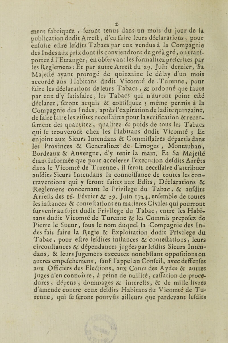 ment fabriquez » feront tenus dans un mois du jour de la publication dudit Arreft, d’en faire leurs déclarations > pour enfuite dire lefdits Tabacs par eux vendus à la Compagnie des Jndesaux prix donc iis conviendront de gréagré, ou tranf. portez à l'Etranger, enobfervant les formalicezprefcriees par les Reglemens : Et par autre Arreft du 29. Juin dernier, Sa Majelté ayant prorogé de quinzaine le délay d’un mois accordé aux Habitans dudit Vicomté de-Turenne, pour faire les déclarations de leurs Tabacs , 8c ordonné que faute par eux d’y fatisfaire, les Tabacs qui n’auront point efté déclarez, feront acquis & confifquez j même permis à la Compagnie des Indes, après l’expiration de laditequinzaine, de faire faire les vifnes necelTaires pour la vérification 8c recen- fement des quantitez, qualitez 8c poids de tous les Tabacs qui fe trouveront chez les Habitans dudit Vicomté > Ec enjoint aux Sieurs Incendans 8i Commiflaires départisdans les Provinces & Generalitez de Limoges, Moncauban, Bordeaux & Auvergne, d’y tenir la main. Et Sa Majefté étant informée que pour accélérer l'execution defdits Arrêts dans le Vicomté de Turenne, il feroic neceiïaire d’attribuer aufdits Sieurs Intendans la connoiflance de toutes les con¬ traventions qui y feront faites aux Edits, Déclarations 8c Reglemens concernant le Privilège du Tabac, 8c aufdits Arrellsdes 16. Févriers 29. Juin 1724.enfemble de toutes lesinftances 8c contellations en matières Civiles qui pourront furvenirau fnjet dudit Privilège du Tabac, entre les Habi¬ tans dudit Vicomté de Turenne 8c les Commis prepofez de Pierre le Sueur, fous le nom duquel la Compagnie des In¬ des fait faire la Regie 8c Exploitation dudit Privilège du Tabac, pour eltre lefdites inftances 8c conteflations, leurs circonftances 8c dépendances jugées par lefdits Sieurs Inten¬ dans, 8c leurs Jugemens executez nonobftanc oppolitions ou autres empefehemens, fauf l’appel au Confeil, aveedeffenfes aux Officiers des Elections, aux Cours des Aydes 8c autres Juges d’en connoître, à peine de nullité, caflation de proce¬ dures , dépens, dommages 8C interelts, 8c de mille livres d’amende contre ceux defdits Habitans du Vicomté de Tu- jrenne, qui fe feront pourvus ailleurs que pardevant lefdits