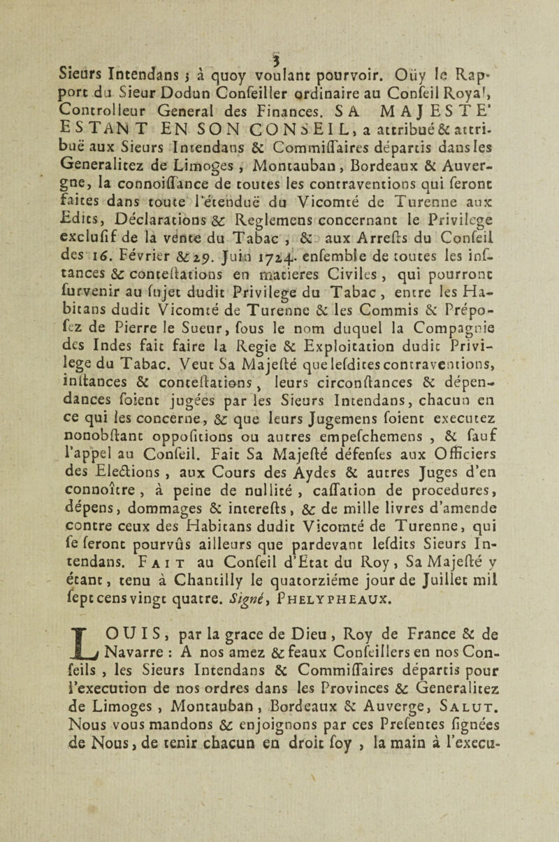 Sieurs Intendans j à quoy voulant pourvoir. Oiiy le Rap¬ port du Sieur Dodun Confeiller ordinaire au Confeii Royaf, Concrolleur General des Finances. SA MAJESTE' ESTANT EN SON CONSEIL, a attribué & attri¬ bue aux Sieurs Intendans 6c Commiftaires départis dansles Generalitez de Limoges , Montauban, Bordeaux & Auver¬ gne, la connoiffance de toutes les contraventions qui feront faites dans toute l'étendue du Vicomté de Turenne aux Edits, Déclarations 6c Reglemens concernant le Privilège exclulif de la vente du Tabac , 6c aux Arrefts du Confeii des 16. Février 6c 29. Juin 1714. enfemble de toutes les inf- tances 6c conteftations en matières Civiles , qui pourront furvenir au (ujet dudit Privilège du Tabac , entre les Ha- bitans dudit Vicomté de Turenne 6c les Commis 6c Prépo- fez de Pierre le Sueur, fous le nom duquel la Compagnie des Indes fait faire la Regie 5c Exploitation dudic Privi¬ lège du Tabac. Veut Sa Majefté quelefdicescontraventions, inltances & conteftations, leurs circonstances 6c dépen¬ dances foient jugées par les Sieurs Intendans, chacun en ce qui les concerne, 6c que leurs Jugemens foient executez nonobftanc oppofitions ou autres empefchemens , 6c fauf l’appel au Confeii. Fait Sa Majefté défenfes aux Officiers des Ele&ions , aux Cours des Aydes 6c autres Juges d’en connoîcre , à peine de nullité, caflation de procedures, dépens, dommages 6c interefts, ôc de mille livres d’amende contre ceux des Habitans dudit Vicomté de Turenne, qui le feront pourvus ailleurs que pardevant lefdits Sieurs In¬ tendans. Fait au Confeii d’Etat du Roy, Sa Majefté y étant, tenu à Chantilly le quatorzième jour de Juillet mil feptcensvingc quatre. Signéy Phelypheaux. LOUIS, par la grâce de Dieu , Roy de France 6c de Navarre : A nos amez 6c féaux Confeillers en nos Con- feils , les Sieurs Intendans 6c Commiftaires départis pour l’execution de nos ordres dans les Provinces 6c Generalitez de Limoges , Montauban, Bordeaux 6c Auverge, Salut. Nous vous mandons 6c enjoignons par ces Prefentes lignées de Nous, de tenir chacun en droit foy , la main à Fexecu-