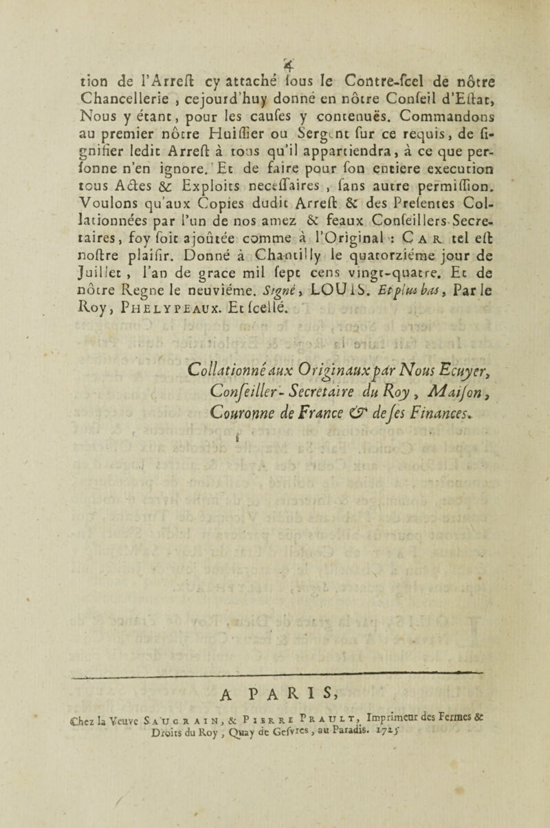 tion de l’Arreft cy attaché ious le Comre-fcel de nôtre Chancellerie , cejourd’huy donné en nôtre Confeil d’Eftac, Nous y étant, pour les caufes y contenues. Commandons au premier nôtre Huiffier ou Sergent fur ce requis, de li¬ gnifier ledit Arreft à tous qu’il appartiendra, à ce que per- fonne n’en ignore. Et de faire pour fon entière execution tous A&es ôc Exploits nectftaires , fans autre permiftion. Voulons qu’aux Copies dudit Arreft & des Prefentes Col¬ lationnées par l’un de nos amez 6c féaux Confeillers Secré¬ taires , foy foie ajoutée comme à l’Original: Car tel eft noftre plaifir. Donné à Chantilly le quatorzième jour de Juillet , l’an de grâce mil fept cens vingt-quatre. Et de nôtre Régné le neuvième. Signé, LOU 16. Et pim bas, Parle Roy, Phelypeaux. Et (celle. • • -, * i fj-’i, . 31: .1 . * il .. V Collationné aux Originaux par Nous Ecuyer} Conseiller-Secrétaire du Roy , Ad aij on 3 Couronne de France & dejes Finances. \ i - — ■' — ■-— A P A R 1 S, Chez la Veuve S au grain, & Pierre Trault, Imprimeur des Fermes & Droits du Roy , Quay de Gefvrcs, au Paradis, iyiy