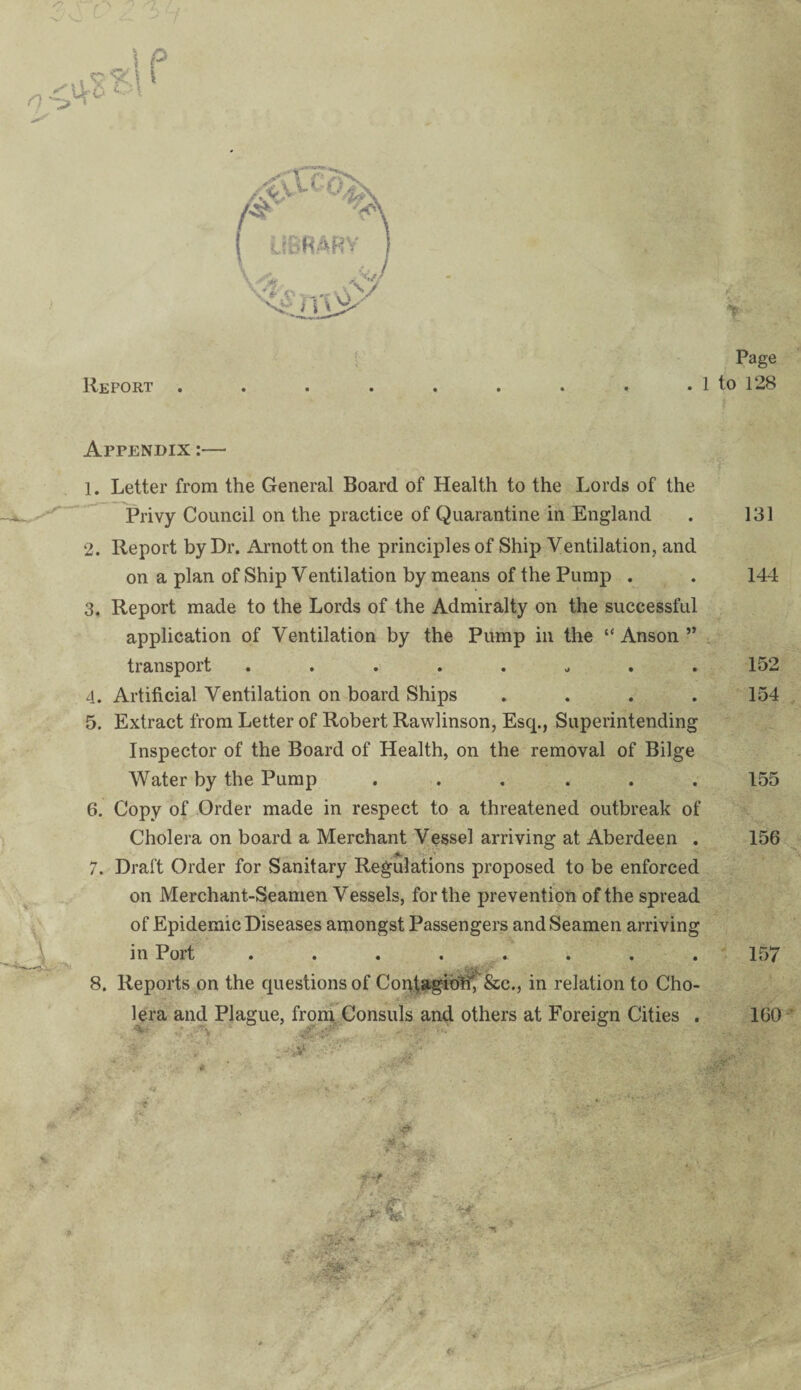 Report . Page . 1 to 128 Appendix :— 1. Letter from the General Board of Health to the Lords of the Privy Council on the practice of Quarantine in England . 131 2. Report by Dr. Arnott on the principles of Ship Ventilation, and on a plan of Ship Ventilation by means of the Pump . . 144 3. Report made to the Lords of the Admiralty on the successful application of Ventilation by the Pump in the “Anson” transport ........ 152 4. Artificial Ventilation on board Ships .... 154 5. Extract from Letter of Robert Rawlinson, Esq., Superintending Inspector of the Board of Health, on the removal of Bilge Water by the Pump ...... 155 6. Copy of Order made in respect to a threatened outbreak of Cholera on board a Merchant Vessel arriving at Aberdeen . 156 7. Draft Order for Sanitary Regulations proposed to be enforced on Merchant-Seamen Vessels, for the prevention of the spread of Epidemic Diseases amongst Passengers and Seamen arriving in Port ........ 157 » i; >Vv •' 8. Reports on the questions of Confagiotf, &c., in relation to Cho¬ lera and Plague, from Consuls and others at Foreign Cities . 160 ■jMm V . , i-' €' *a£ ■'■‘• V ' '