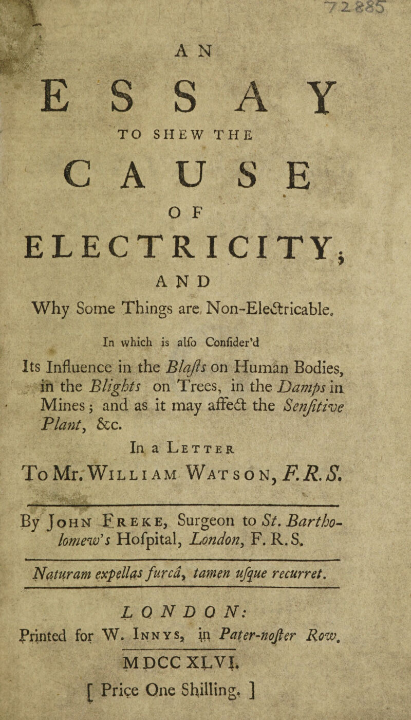 A N S S A Y TO SHEW THE A U S E ft O F ELECTRICITY, AND Why Some Things are Non~Elevftricablee In which is alfo Confider’d Its Influence in the Blafis on Human Bodies, in the Blights on Trees, in the Damps in Mines ; and as it may affedt the Senjitive Plant, &c. In a Letter ToMr. William Watson, F.R.S. By John Freke, Surgeon to St. Bartho¬ lomew's Hofpital, London, F. R.S. Naturam expellfls furcdy tamen ufque recurret. LONDON: Printed for W. Innys, \n Pater-nofter Row, MDCC XLVI. [ Price One Shilling. ]