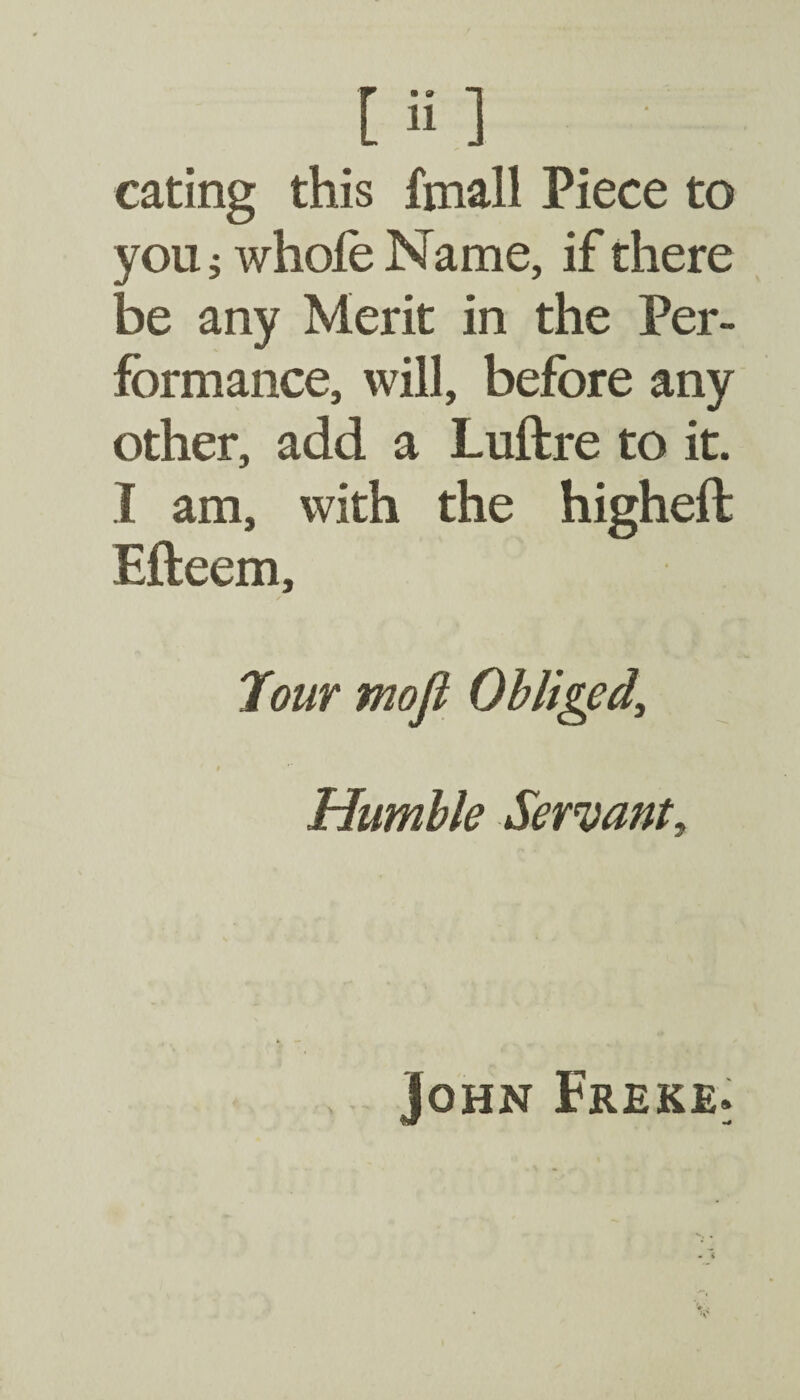 eating this fmall Piece to you 5 whole Name, if there be any Merit in the Per¬ formance, will, before any other, add a Luftre to it. I am, with the higheft Efteem, Jour mofi Obliged, Humble Servant, John Freke.