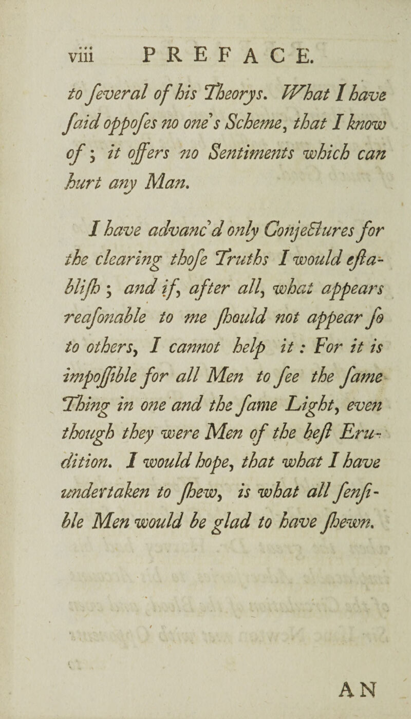 • # « to feveral of his 'Theory s. What I have faid oppofes no one s Scheme, that I know cf j it offers no Sentiments which can hurt any Man. I have advanc’d only ConjeSlures for the clearing thofe Truths I would efia- blifh ; and if after all, what appears reafonahle to me fjould not appear fo to others, I cannot help it: Tor it is impoffible for all Men to fee the fame Thing in one and the fame Lights even though they were Men of the befl Eru ¬ dition. 1 would hope, that what I have undertaken to fhew, is what all fenfi- ble Men would be glad to have fhewn. AN