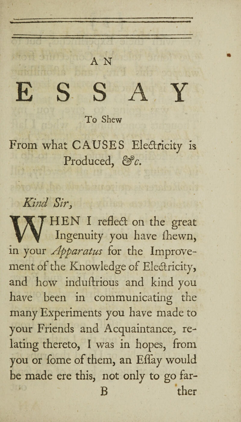 ESS A, Y To Shew From what CAUSES Electricity is Produced, &Jc, Kind Sir, WHEN I reflect on the great Ingenuity you have (hewn, in your Apparatus for the Improve¬ ment of the Knowledge of Electricity, and how induftrious and kind you have been in communicating the many Experiments you have made to your Friends and Acquaintance, re¬ lating thereto, I was in hopes, from you or fome of them, an Eflay would be made ere this, not only to go far- B ther