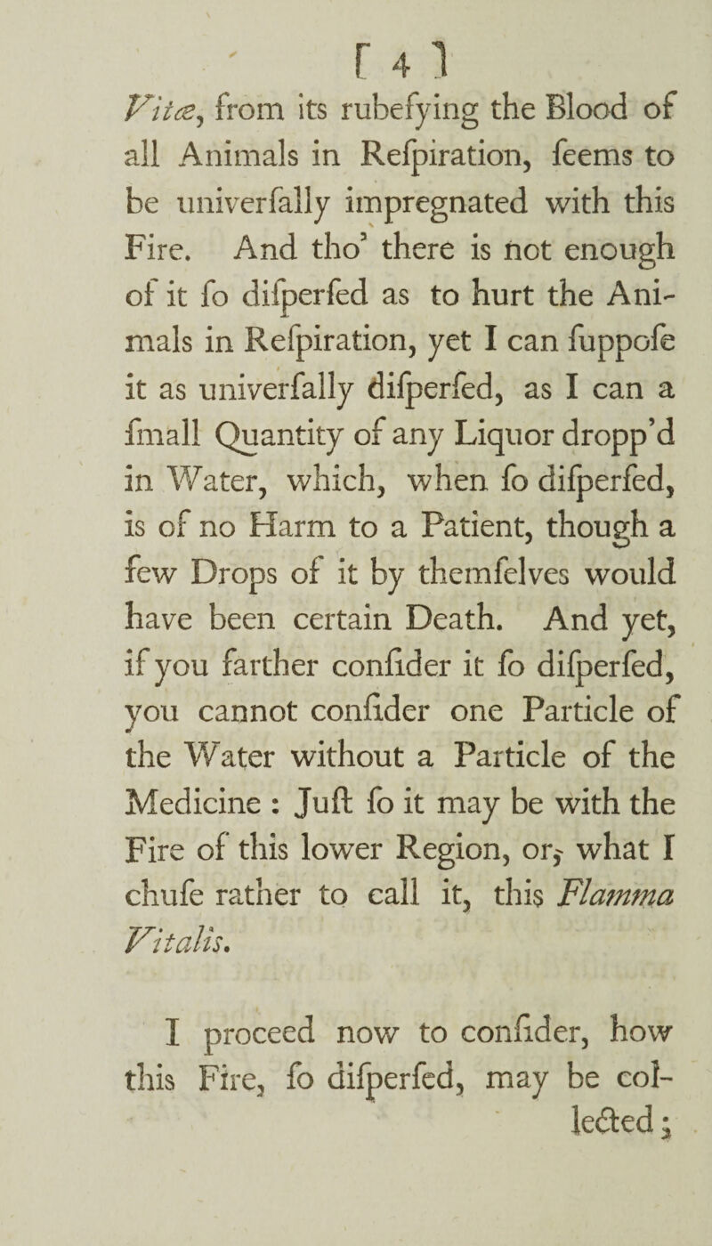 r 41 Vitce, from its rubefying the Blood of all Animals in Refpiration, feems to be univerfally impregnated with this Fire. And tho’ there is not enough of it fo difperfed as to hurt the Ani¬ mals in Refpiration, yet I can fuppofe it as univerfally dilperfed, as I can a fmall Quantity of any Liquor dropp’d in Water, which, when fo dilperfed, is of no Harm to a Patient, though a few Drops of it by themfelves would have been certain Death. And yet, if you farther confider it fo difperfed, you cannot conlider one Particle of the Water without a Particle of the Medicine : Juft lb it may be with the Fire of this lower Region, or,' what I chufe rather to call it, this Flamma Vitalis. I proceed now to confider, how this Fire, fo difperfed, may be col¬ lected ;