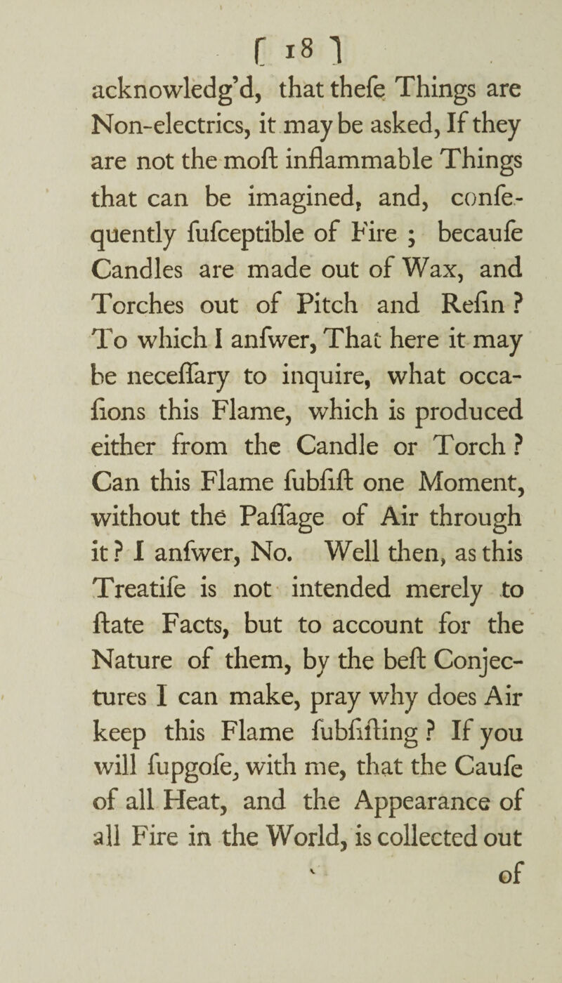 acknowledg’d, that thefe Things are Non-electrics, it may be asked, If they are not the moft inflammable Things that can be imagined, and, confe- quently fufceptible of Fire ; becaufe Candles are made out of Wax, and Torches out of Pitch and Refln ? To which I anfwer, That here it may be neceflary to inquire, what occa- flons this Flame, which is produced either from the Candle or Torch ? Can this Flame fubflft one Moment, without the Paflage of Air through it ? I anfwer, No. Well then, as this Treatife is not intended merely to ftate Facts, but to account for the Nature of them, by the beft Conjec¬ tures I can make, pray why does Air keep this Flame fubflfting ? If you will fupgofe, with me, that the Caufe of all Heat, and the Appearance of all Fire in the World, is collected out ' of