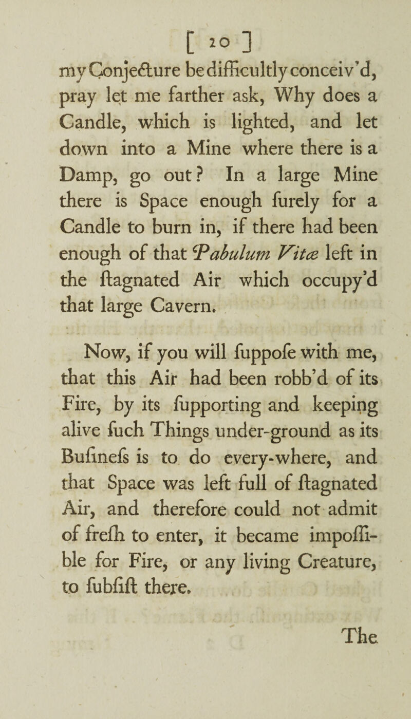 C 2° ] my Conjecture be difficultly conceiv’d, pray let me farther ask, Why does a Candle, which is lighted, and let down into a Mine where there is a Damp, go out? In a large Mine there is Space enough furely for a Candle to burn in, if there had been enough of that 'Pabulum Vitce left in the ftagnated Air which occupy’d that large Cavern. Now, if you will fuppofe with me, that this Air had been robb’d of its Fire, by its fupporting and keeping alive fuch Things under-ground as its Builnefs is to do every-where, and that Space was left full of ftagnated Air, and therefore could not admit of frefh to enter, it became impoffi- ble for Fire, or any living Creature, to fubfift there. The