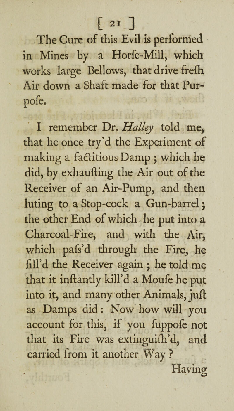 The Cure of this Evil is performed in Mines by a Horfe-Mill, which works large Bellows, that drive frefh Air down a Shaft made for that Pur- I remember Dr. Halley told me, that he once try’d the Experiment of making a factitious Damp ; which he did, by exhaufting the Air out of the Receiver of an Air-Pump, and then luting to a Stop-cock a Gun-barrel; the other End of which he put into a Charcoal-Fire, and with the Air, which pafs’d through the Fire, he fill’d the Receiver again ; he told me that it inftantly kill’d a Moufe he put into it, and many other Animals, juft as Damps did: Now how will you account for this, if you fuppofe not that its Fire was extinguifh’d, and carried from it another Way ? Having