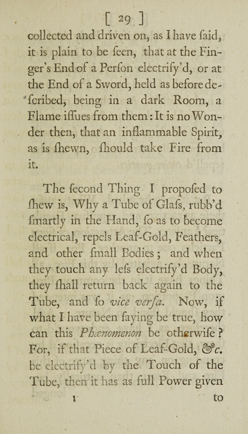 collected and driven on, as 1 have faid, it is plain to be feen, that at the Fin¬ ger’s End of a Perfon electrify’d, or at the End of a Sword, held as before de¬ fended, being in a dark Room, a Flame iflues from them: It is no Won- der then, that an inflammable Spirit, as is fhewn, fhould take Fire from * it. The fecond Thing I propofed to drew is, Why a Tube of Glafs, rubb’d fmartly in the Hand, fo as to become electrical, repels Leaf-Gold, Feathers, and other fmall Bodies; and when they touch any lefs electrify’d Body, they fhall return back again to the Tube, and fo vice verfa. Now, if what I have been faying be true, how can this Phenomenon be otherwife ? For, if that Piece of Leaf-Gold, &?c. be electrify’d by the Touch of the Tube, then it has as fall Power given ' to i