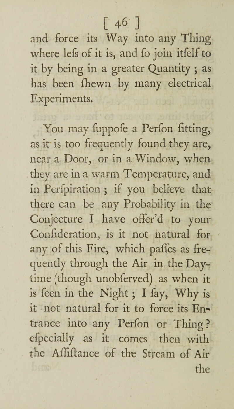 and force its Way into any Tiling where lels of it is, and fo join itfelf to it by being in a greater Quantity ; as has been fhewn by many electrical Experiments. ' I | You may fuppofe a Perfon fitting, as it' is too frequently found they are, near a Door, or in a Window, when they are in a warm Temperature, and in Perfpiration ; if you believe that there can be any Probability in the Conjecture I have offer’d to your Conffderation, is it not natural for any of this Fire, which pafles as fre¬ quently through the Air in the Day¬ time (though unobferved) as when it is feen in the Night; I fay, Why is it not natural for it to force its En- trance into any Perfon or Thing? efpecially as it comes then with the Afliffance of the Stream of Air the