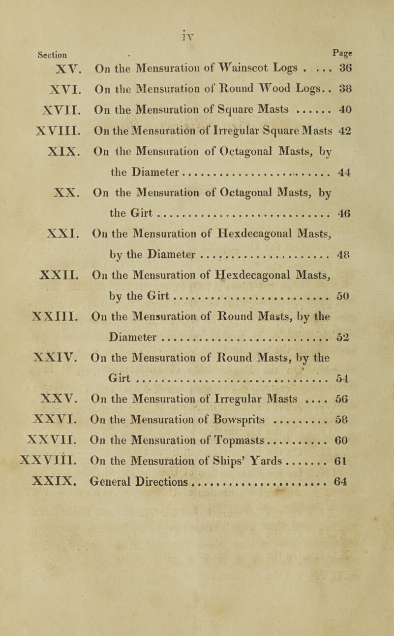 Section XV. XVI. XVII. XVIII. XIX. XX. XXI. XXII. XXIII. XXIV. XXV. XXVI. XXVII. XXVIII. XXIX. Page On the Mensuration of Wainscot Logs . ... 36 On the Mensuration of Hound Wood Logs.. 38 On the Mensuration of Square Masts . 40 On the Mensuration of Irregular Square Masts 42 On the Mensuration of Octagonal Masts, by the Diameter. 44 On the Mensuration of Octagonal Masts, by the Girt. 46 On the Mensuration of Hexdecagonal Masts, by the Diameter .. 48 On the Mensuration of Hexdecagonal Masts, by the G irt... 50 On the Mensuration of Hound Masts, by the Diameter. 52 On the Mensuration of Hound Masts, by the Girt. 54 On the Mensuration of Irregular Masts .... 56 On the Mensuration of Bowsprits . 58 On the Mensuration of Topmasts .. 60 On the Mensuration of Ships’ Yards.61 General Directions ..64
