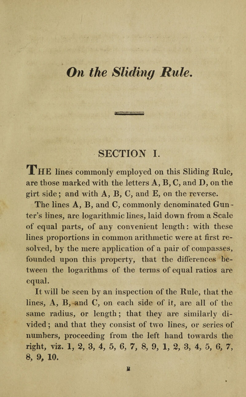 On the Sliding Rule. SECTION I. The lines commonly employed on this Sliding Rule, are those marked with the letters A, B, C, and D, on the girt side; and with A, B, C, and E, on the reverse. The lines A, B, and C, commonly denominated Gun¬ ter’s lines, are logarithmic lines, laid down from a Scale of equal parts, of any convenient length: with these lines proportions in common arithmetic were at first re¬ solved, by the mere application of a pair of compasses, founded upon this property, that the differences be¬ tween the logarithms of the terms of equal ratios are equal. It will be seen by an inspection of the Rule, that the lines. A, B,-and C, on each side of it, are all of the same radius, or length; that they are similarly di¬ vided ; and that they consist of two lines, or series of numbers, proceeding from the left hand towards the right, viz. 1, 2, 3, 4, 5, 6, 7, 8, 9, 1, 2, 3, 4, 5, 6, 7, 8, 9, 10. M