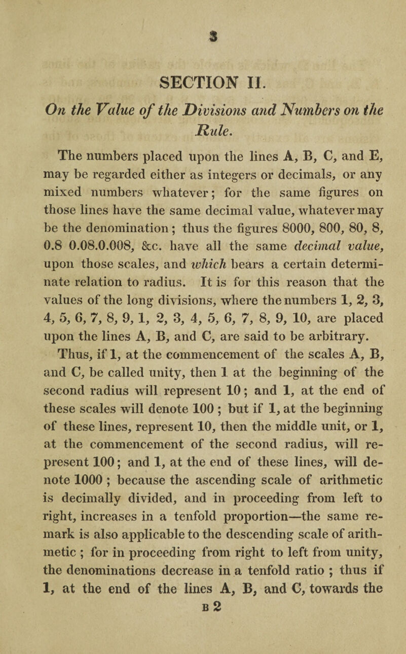 § SECTION II On the Value of the Divisions and Numbers on the Dule. The numbers placed upon the lines A, B, C, and E, may be regarded either as integers or decimals, or any mixed numbers whatever; for the same figures on those lines have the same decimal value, whatever may be the denomination; thus the figures 8000, 800, 80, 8, 0.8 0.08.0.008, &c. have all the same decimal value, upon those scales, and which bears a certain determi¬ nate relation to radius. It is for this reason that the values of the long divisions, where the numbers 1, 2, 3, 4, 5, 6, 7, 8, 9,1, 2, 3, 4, 5, 6, 7, 8, 9, 10, are placed upon the lines A, B, and C, are said to be arbitrary. Thus, if 1, at the commencement of the scales A, B, and C, be called unity, then 1 at the beginning of the second radius will represent 10; and 1, at the end of these scales will denote 100 ; but if 1, at the beginning of these lines, represent 10, then the middle unit, or 1, at the commencement of the second radius, will re¬ present 100; and 1, at the end of these lines, will de¬ note 1000 ; because the ascending scale of arithmetic is decimally divided, and in proceeding from left to right, increases in a tenfold proportion—the same re¬ mark is also applicable to the descending scale of arith¬ metic ; for in proceeding from right to left from unity, the denominations decrease in a tenfold ratio ; thus if 1, at the end of the lines A, B, and C, towards the b 2