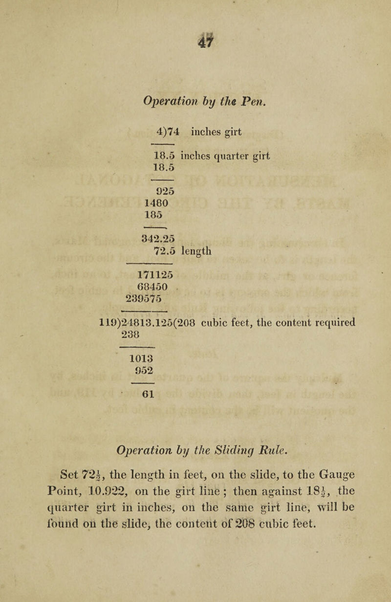 Operation by the Pen. 4)74 inches girt 18.5 inches quarter girt 18.5 925 1480 185 342.25 72.5 length 171125 68450 239575 119)24813.125(208 cubic feet, the content required 238 1013 952 61 Operation by the Sliding Ride. Set 72b, the length in feet, on the slide, to the Gauge Point, 10.9*22, on the girt line ; then against 18J, the quarter girt in inches, on the same girt line, will be found on the slide, the content of 208 cubic feet.