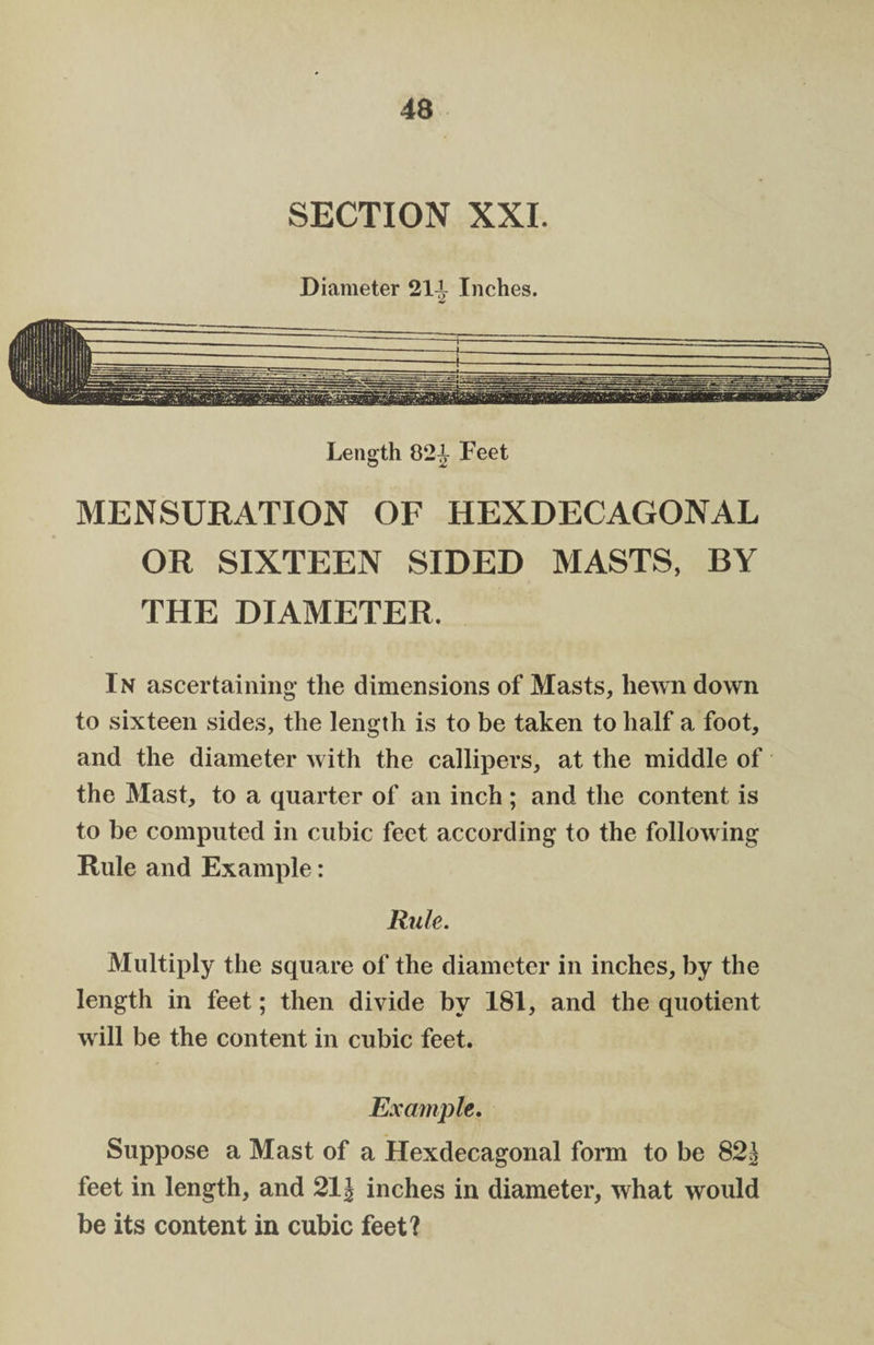 SECTION XXI. Diameter 211 Inches. Length 821 Feet MENSURATION OF HEXDECAGONAL OR SIXTEEN SIDED MASTS, BY THE DIAMETER, In ascertaining the dimensions of Masts, hewn down to sixteen sides, the length is to be taken to half a foot, and the diameter with the callipers, at the middle of the Mast, to a quarter of an inch ; and the content is to be computed in cubic feet according to the following Rule and Example: Rule. Multiply the square of the diameter in inches, by the length in feet; then divide by 181, and the quotient w ill be the content in cubic feet. Example, Suppose a Mast of a Hexdecagonal form to be 82^ feet in length, and 21J inches in diameter, what would be its content in cubic feet?