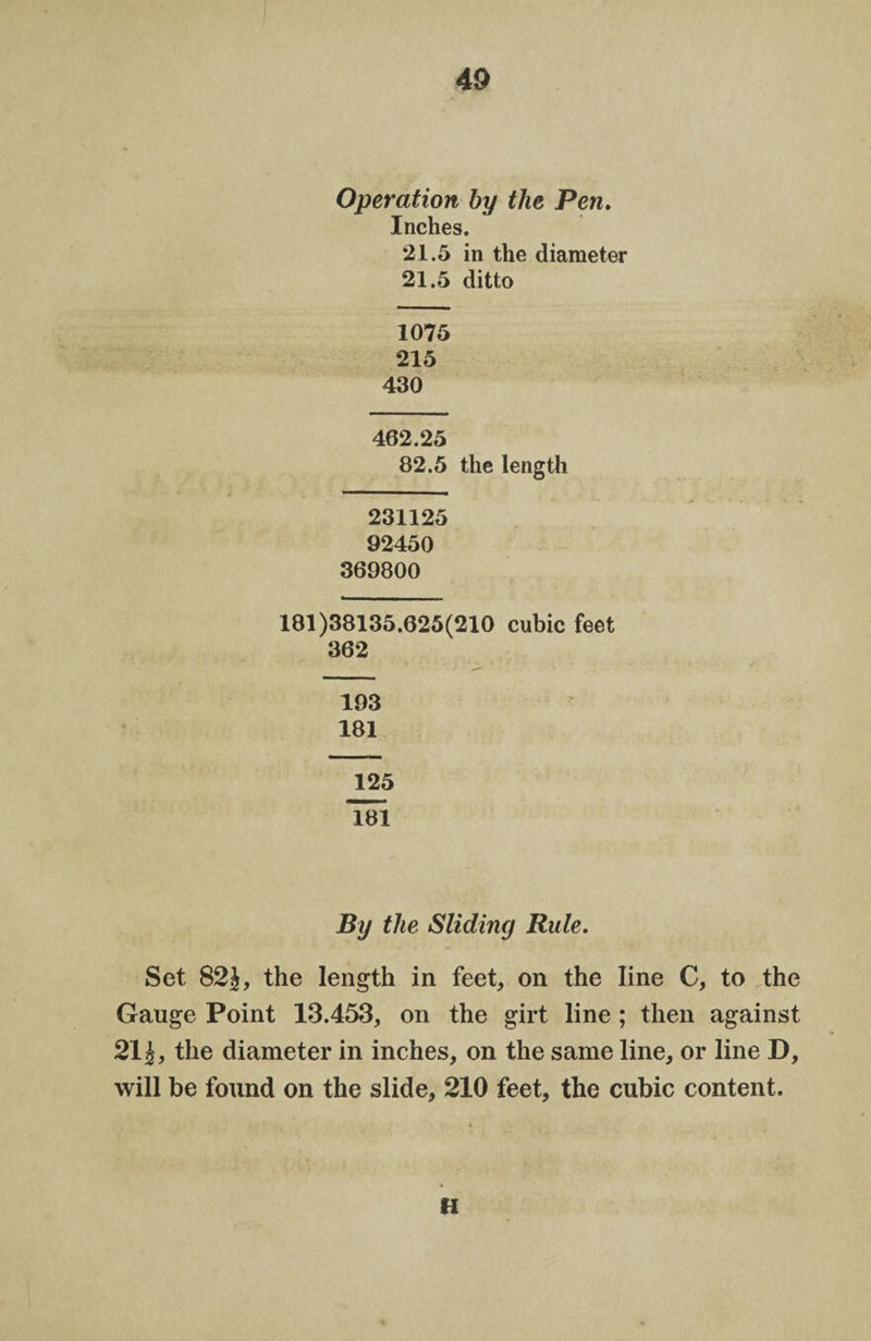 Operation by the Pen. Inches. 21.5 in the diameter 21.5 ditto 1075 215 430 462.25 82.5 the length 231125 92450 369800 181)38135.625(210 cubic feet 362 193 181 125 181 By the Sliding Rule. Set 82£, the length in feet, on the line C, to the Gauge Point 13.453, on the girt line ; then against 21 i, the diameter in inches, on the same line, or line D, will be found on the slide, 210 feet, the cubic content. H