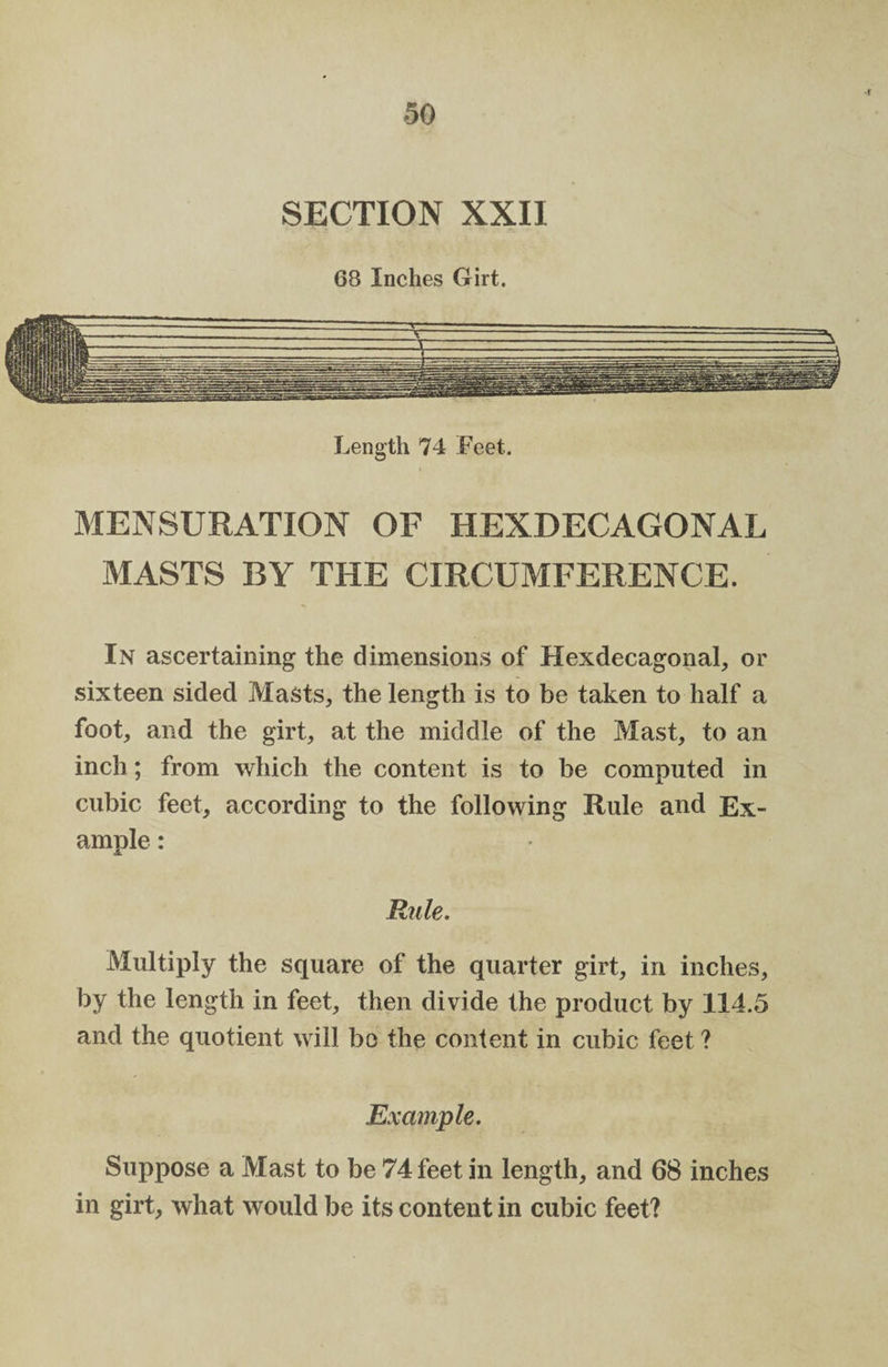 SECTION XXII 68 Inches Girt. Length 74 Feet. MENSURATION OF HEXDECAGONAL MASTS BY THE CIRCUMFERENCE. In ascertaining the dimensions of Hexdecagonal, or sixteen sided Masts, the length is to be taken to half a foot, and the girt, at the middle of the Mast, to an inch; from which the content is to be computed in cubic feet, according to the following Rule and Ex¬ ample : Rule. Multiply the square of the quarter girt, in inches, by the length in feet, then divide the product by 114.5 and the quotient will bo the content in cubic feet ? Example. Suppose a Mast to be 74 feet in length, and 68 inches in girt, what would be its content in cubic feet?