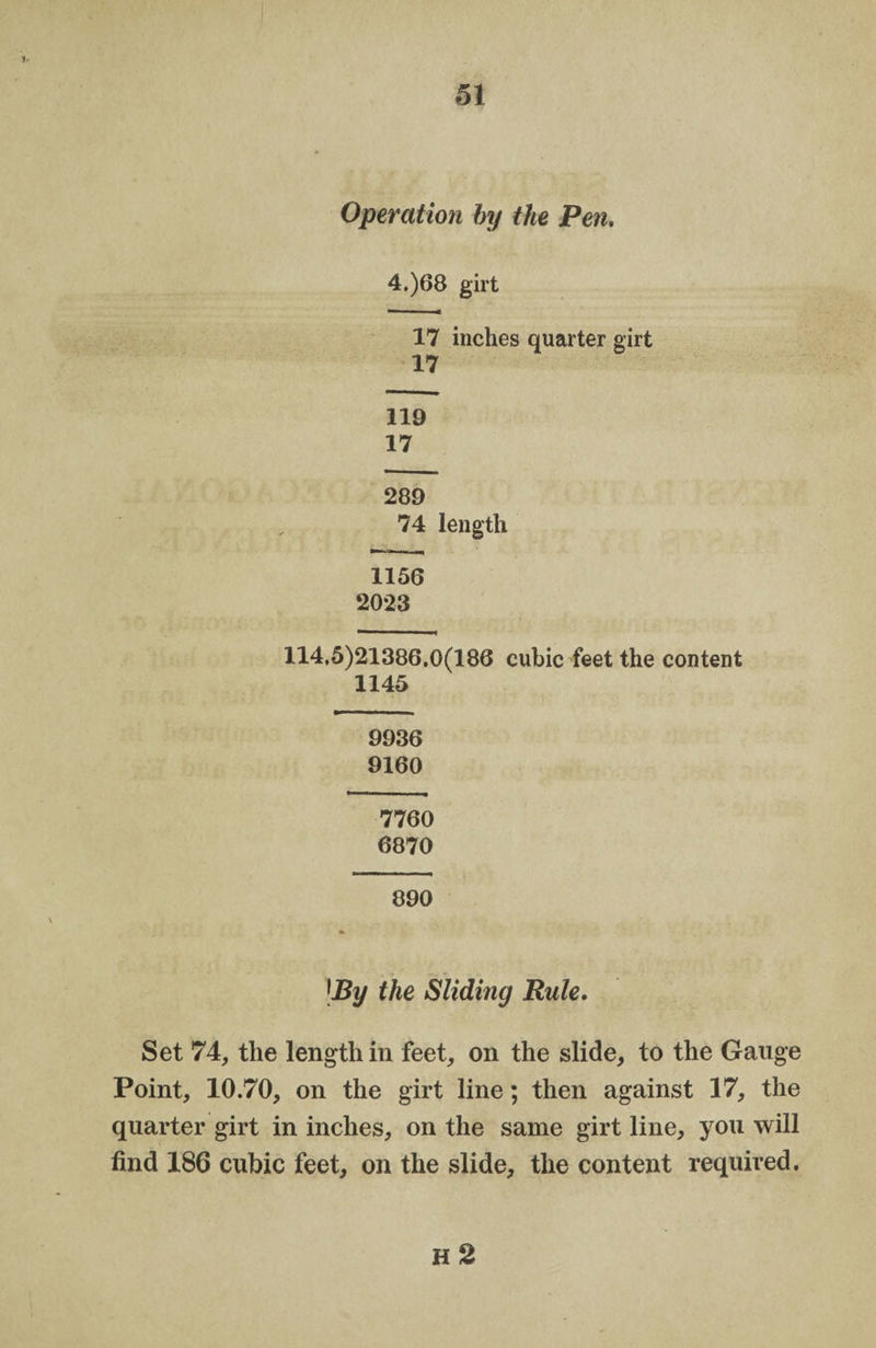 Operation by the Pen. 4.)68 girt 17 inches quarter girt 17 119 17 289 74 length 1156 2023 114.5)21386.0(186 cubic feet the content 1145 9936 9160 7760 6870 890 [By the Sliding Rule. Set 74, the length in feet, on the slide, to the Gauge Point, 10.70, on the girt line; then against 17, the quarter girt in inches, on the same girt line, you will find 186 cubic feet, on the slide, the content required. H 2