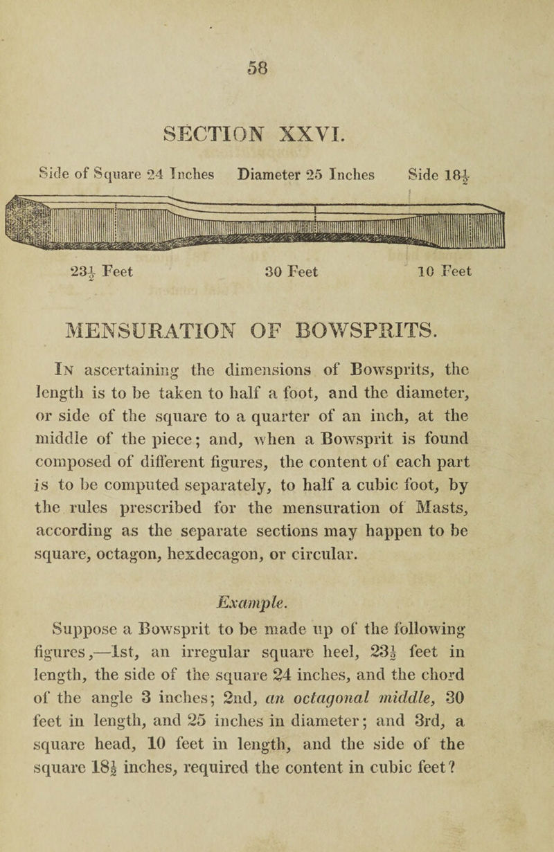 SECTION XXVI. Side of Square 24 Inches Diameter 25 Inches Side 184 234 Feet 30 Feet 10 Feet £ MENSURATION OF BOWSPRITS. In ascertaining the dimensions of Bowsprits, the length is to be taken to half a foot, and the diameter, or side of the square to a quarter of an inch, at the middle of the piece; and, when a Bowsprit is found composed of different figures, the content of each part is to be computed separately, to half a cubic foot, by the rules prescribed for the mensuration of Masts, according as the separate sections may happen to be square, octagon, hendecagon, or circular. Example. Suppose a Bowsprit to be made up of the following figures,—1st, an irregular square heel, 231 feet in length, the side of the square 24 inches, and the chord of the angle 3 inches; 2nd, an octagonal middle, 30 feet in length, and 25 inches in diameter; and 3rd, a square head, 10 feet in length, and the side of the square 18J inches, required the content in cubic feet ?