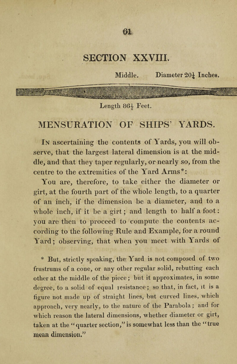 Middle. Diameter 20J Inches. Length 86^ Feet. MENSURATION OF SHIPS’ YARDS. In ascertaining the contents of Yards, you will ob¬ serve, that the largest lateral dimension is at the mid¬ dle, and that they taper regularly, or nearly so, from the centre to the extremities of the Yard Arms*: You are, therefore, to take either the diameter or girt, at the fourth part of the whole length, to a quarter of an inch, if the dimension be a diameter, and to a whole inch, if it be a girt; and length to half a foot: you are then to proceed to compute the contents ac¬ cording to the following Rule and Example, for a round Yard; observing, that when you meet with Yards of * But, strictly speaking, the Yard is not composed of two frustrums of a cone, or any other regular solid, rebutting each other at the middle of the piece; but it approximates, in some degree, to a solid of equal resistance; so that, in fact, it is a figure not made up of straight lines, but curved lines, which approach, very nearly, to the nature of the Parabola; and for which reason the lateral dimensions, whether diameter or girt, taken at the “quarter section,” is somewhat less than the “true mean dimension.”