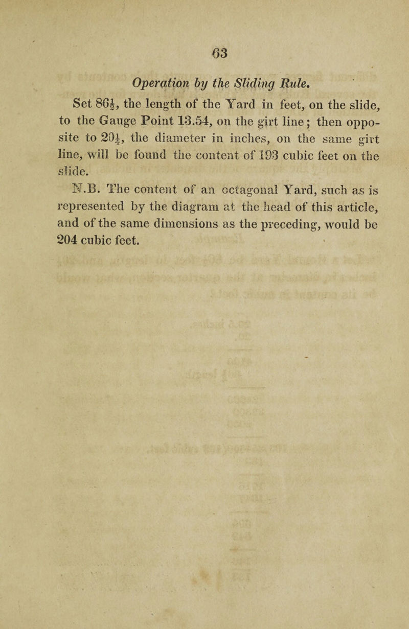 Operation by the Sliding Rule, Set 86 J, the length of the Yard in feet, on the slide, to the Gauge Point 13.54, on the girt line; then oppo¬ site to 20 J, the diameter in inches, on the same girt line, will he found the content of 193 cubic feet on the slide. N.B. The content of an octagonal Yard, such as is represented by the diagram at the head of this article, and of the same dimensions as the preceding, would be 204 cubic feet.