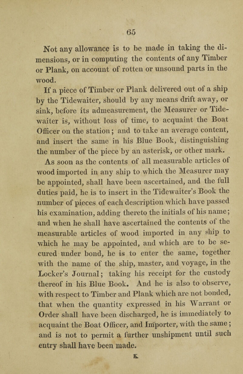 Not any allowance is to be made in taking the di¬ mensions, or in computing the contents of any Timber or Plank, on account of rotten or unsound parts in the wood. If a piece of Timber or Plank delivered out of a ship by the Tidewaiter, should by any means drift away, or sink, before its admeasurement, the Measurer or Tide- waiter is, without loss of time, to acquaint the Boat Officer on the station; and to take an average content, and insert the same in his Blue Book, distinguishing the number of the piece by an asterisk, or other mark. As soon as the contents of all measurable articles of wood imported in any ship to which the Measurer may be appointed, shall have been ascertained, and the lull duties paid, he is to insert in the Tidewaiter’s Book the number of pieces of each description which have passed his examination, adding thereto the initials of his name; and when he shall have ascertained the contents ol the measurable articles of wood imported in any ship to which he may be appointed, and which are to be se¬ cured under bond, he is to enter the same, together with the name of the ship, master, and voyage, in the Locker’s Journal; taking his receipt for the custody thereof in his Blue Book. And he is also to observe, with respect to Timber and Plank which are not bonded, that when the quantity expressed in his Warrant or Order shall have been discharged, he is immediately to acquaint the Boat Officer, and Importer, with the same; and is not to permit a further unshipment until such entry shall have been made. &