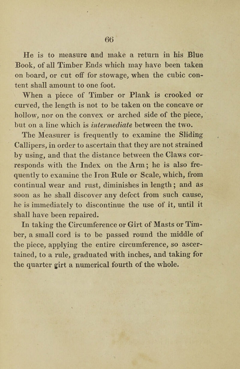 He is to measure and make a return in his Blue Book, of all Timber Ends which may have been taken on board, or cut off for stowage, when the cubic con¬ tent shall amount to one foot. When a piece of Timber or Plank is crooked or curved, the length is not to be taken on the concave or hollow, nor on the convex or arched side of the piece, but on a line which is intermediate between the two. The Measurer is frequently to examine the Sliding Callipers, in order to ascertain that they are not strained by using, and that the distance between the Claws cor¬ responds with the Index on the Arm; he is also fre¬ quently to examine the Iron Buie or Scale, which, from continual wear and rust, diminishes in length; and as soon as he shall discover any defect from such cause, he is immediately to discontinue the use of it, until it shall have been repaired. In taking the Circumference or Girt of Masts or Tim¬ ber, a small cord is to be passed round the middle of the piece, applying the entire circumference, so ascer¬ tained, to a rule, graduated with inches, and taking for the quarter girt a numerical fourth of the whole.