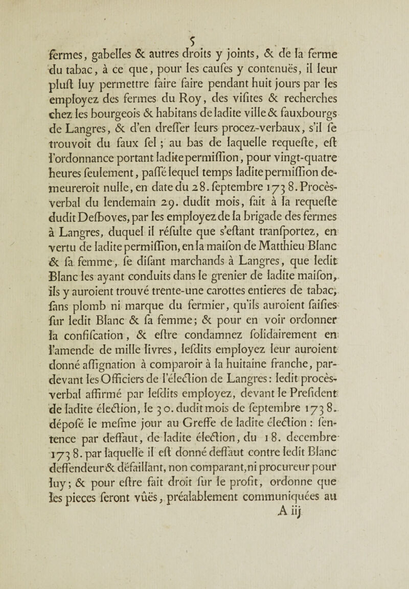 fermes, gabelles & autres droits y joints, 6c de la ferme du tabac, à ce que, pour les caufes y contenuës, il leur plufl luy permettre faire faire pendant huit jours par les employez des fermes du Roy, des yifites 6c recherches chez les bourgeois 6c habitans de ladite ville 6c fauxbourgs de Langres, 6c d’en dreffer leurs procez-verbaux, s’il fe trouvoit du faux fel ; au bas de laquelle requefle, efl l’ordonnance portant laditeperniiffion, pour vingt-quatre heures feulement, paffélequel temps laditeperniiffion de¬ meurerait nulle, en date du 28. feptembre 173 8. Procès- verbal du lendemain 29. dudit mois, fait à la requefle dudit Defboves, par les employez de la brigade des fermes à Langres, duquel il réfulte que sellant tranfportez, en vertu de ladite perniiffion, en la maifon de Matthieu Blanc 6c fa femme, fe difant marchands à Langres, que ledit Blanc les ayant conduits dans le grenier de ladite maifon,, ils y auraient trouvé trente-une carottes entières de tabac, fans plomb ni marque du fermier, qu’ils auraient faifies; fur ledit Blanc 6c fa femme; 6c pour en voir ordonner la confifcation, 6c elire condamnez folidairement en; l’amende de mille livres, lefdits employez leur auraient donné affignation à comparoir à la huitaine franche, par- devant les Officiers de leleélion de Langres: ledit procès- verbal affirmé par lefdits employez, devant le Prelident de ladite éleélion, le 30. dudit mois de feptembre 173 8* dépofé le mefme jour au Greffe de ladite éleélion : fen- tence par deffaut, de ladite éleélion, du 18. décembre- 173 8. par laquelle il eff donné deffaut contre ledit Blanc deffendeur 6c défaillant, non comparant,ni procureur pour luy; 6c pour eflre fait droit fur le profit, ordonne que les pièces feront vûës, préalablement communiquées au