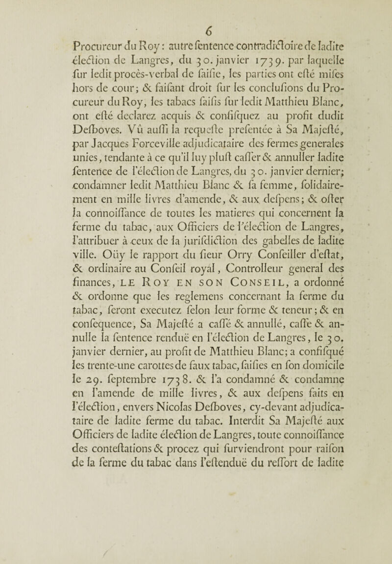 Procureur du Roy : autre fentence contra dr<ftcrire de ladite éleélion cle Langres, du 30. janvier 1739. par laquelle fur ledit procès-verbal de faifie, les parties ont efté mifes hors de cour; 6c faifant droit fur les concluions du Pro¬ cureur du Roy, les tabacs faifis fur ledit Matthieu Blanc, ont eflé déclarez acquis 6c confifquez au profit dudit Defboves. Vu auffi la requefte prefentée à Sa Majefté, par Jacques Forceville adjudicataire des fermes generales unies, tendante à ce qu'il luy pluft cafferéc annuller ladite fentence de leleétionde Langres,du 3 o. janvier dernier; condamner ledit Matthieu Blanc 6c fa femme, folidaire- ment en mille livres d’amende, 6c aux defpens; 6c offer la connoiffance de toutes les matières qui concernent la ferme du tabac, aux Officiers deféleétion de Langres, fattribuer à ceux de la jurifdiclion des gabelles de ladite ville. Oüy le rapport du fieur Orry Confeiller d’eftat, 6c ordinaire au Confeil royal, ControIIeur general des finances, le Roy en son Conse 1 l, a ordonné 6c ordonne que les reglemens concernant la ferme du tabac, feront executez félon leur forme 6c teneur;6c en confequence, Sa Majefté a caffié 6c annullé, cafîé 6c an- nulle la fentence renduë en leleélion de Langres, le 30. janvier dernier, au profit de Matthieu Blanc; a confifqué les trente-une carottes de faux tabac, fai fies en fon domicile le 29. feptembre 1738. 6c l’a condamné 6c condamne en l’amende de mille livres, 6c aux defpens faits en îeleétion, envers Nicolas Defboves, cy-devant adjudica¬ taire de ladite ferme du tabac. Interdit Sa Majefté aux Officiers de ladite élection de Langres, toute connoiffance des conteftations 6c procez qui furvienclront pour raifon de la ferme du tabac dans i’eftenduë du reffort de ladite