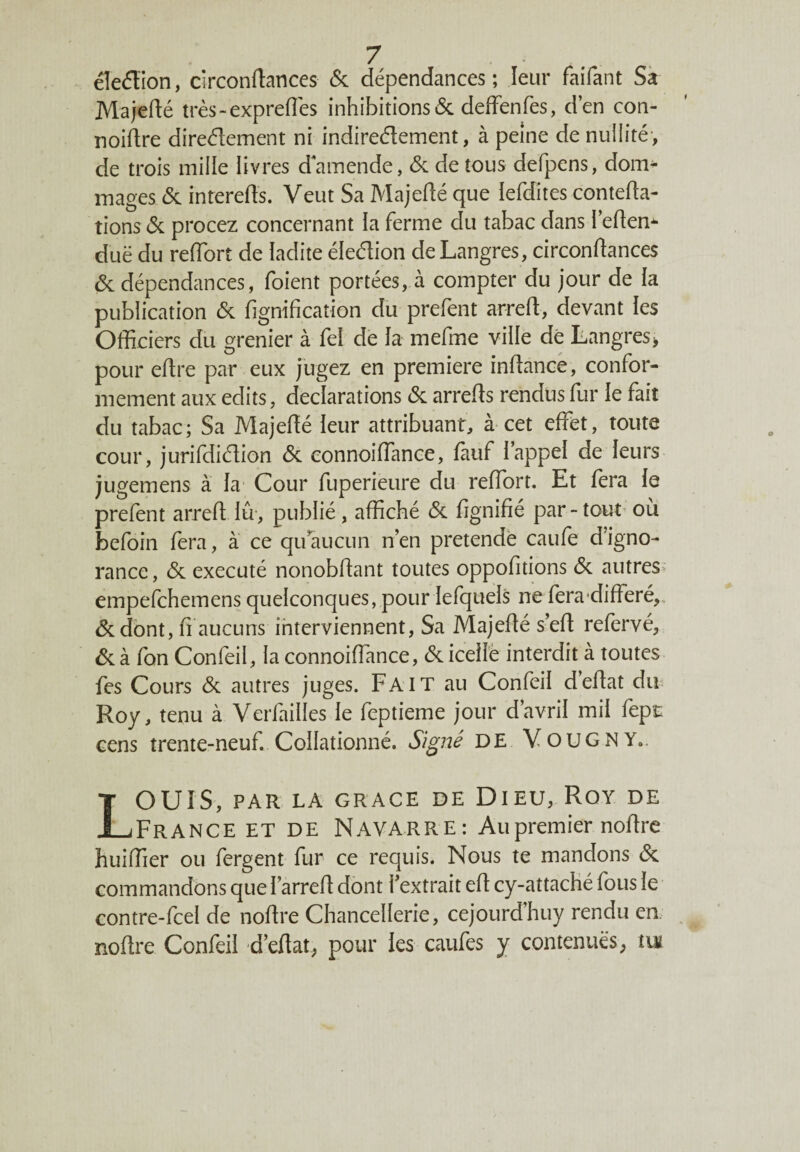 éîeéïion, circonftances 6c dépendances; leur faifant Sa Majefté très-exprefles inhibitions 6c deffenfes, d’en con- noiftre direélement ni indirectement, à peine de nullité , de trois mille livres damende, 6c de tous defpens, dom* mages 6c interefïs. Veut Sa Majefté que lefdites contefta- tions 6c procez concernant la ferme du tabac dans l’eftem duë du reftort de ladite élection deLangres, circonftances 6c dépendances, foient portées, à compter du jour de ia publication 6c fignifiçatiôn du prefent arreft, devant les Officiers du grenier à fel de la mefme ville de tangres* pour eftre par eux jugez en première inftance, confor¬ mement aux edits, déclarations 6c arrefts rendus fur le fait du tabac; Sa Majefté leur attribuant, à cet effet, toute cour, jurifdidion 6c connoiffance, fàuf l’appel de leurs jugemens à la Cour fuperieure du reftort. Et fera le prefent arreft lu, publié, affiché 6c ftgnifié par-tout où befoin fera, à ce quaucun n’en pretendè caufe d’igno¬ rance , 6c exécuté nonobftant toutes oppofitions 6c autres empefchemens quelconques, pour lefquels ne fera'différé, 6c dont, fi aucuns interviennent, Sa Majefté s’eft refervé, 6c à fon Confeil, 1a connoiftance, 6c icelle interdit à toutes fes Cours 6c autres juges. Fait au Confeil d’eftat du Roy, tenu à Verfailles le feptieme jour d avril mil fepc cens trente-neuf. Collationné. Signé DE VouGNY*. LOUIS, PAR LA GRACE DE DIEU, ROY DE France et de Navarre: Au premier noftre huiffier ou fergent fur ce requis. Nous te mandons 6c commandons que farreft dont l’extrait eft cy-attaché fous le contre-fcel de noftre Chancellerie, cejourd’huy rendu en. noftre Confeil d’eftat, pour les caufes y contenues, tu