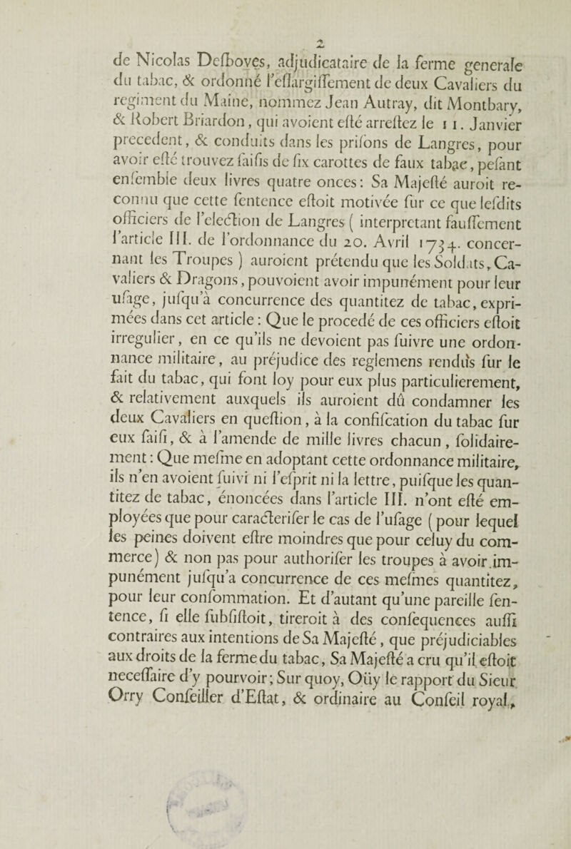 cle Nicolas Defboves, adjudicataire de la ferme generale du tabac, 6c ordonné l’eflargidement de deux Cavaliers du régiment du Maine, nommez Jean Autray, dit Montbary, Ôc Robert Briardon, qui avoient edé arredez le 11. Janvier precedent, 6c conduits dans les priions de Langres, pour avoir eflé trouvez laifis defix carottes de faux tabac, pefant enfèmbie deux livres quatre onces: Sa Majedé auroit re¬ connu que cette fèntence edoit motivée fur ce que lefdits officiers de l’eleéïion de Langres ( interprétant fauflcment l’article 111. de l’ordonnance du 20. Avril 173 4. concer¬ nant les Troupes ) auroient prétendu que les Soldats,Ca¬ valiers 6c Dragons, pouvoient avoir impunément pour leur ufige, jufqua concurrence des quantitez de tabac, expri¬ mées dans cet article : Que le procédé de ces officiers edoit irrégulier, en ce qu’ils ne dévoient pas fuivre une ordon¬ nance militaire , au préjudice des reglemens rendus fur le fait du tabac, qui font loy pour eux plus particulièrement, ôc relativement auxquels ils auroient dû condamner les deux Cavaliers en quedion, à la confifcation du tabac fur eux faid, 6c à 1 amende de mille livres chacun , folidaire- ment : Que mefme en adoptant cette ordonnance militaire, ils n’en avoient fuivi ni l’efprit ni la lettre, puifque les quan¬ titez de tabac, énoncées dans l’article III. n’ont edé em¬ ployées que pour caraélerifer le cas de l’ufage ( pour lequel les peines doivent edre moindres que pour celuy du com¬ merce) 6c non pas pour authorifèr les troupes à avoir im¬ punément jufqua concurrence de ces mefmes quantitez, pour leur confommation. Et d’autant qu’une pareille fen- îence, fi elle fubfidoit, tireroit à des confequences auffi contraires aux intentions de Sa Majedé, que préjudiciables aux droits de la ferme du tabac, Sa Majedé a cru qu’il edoit necedaire d y pourvoir ; Sur quoy, Oiiy le rapport du Sieur Orry Confeilier d’Edat, 6c ordinaire au Confeil royal.