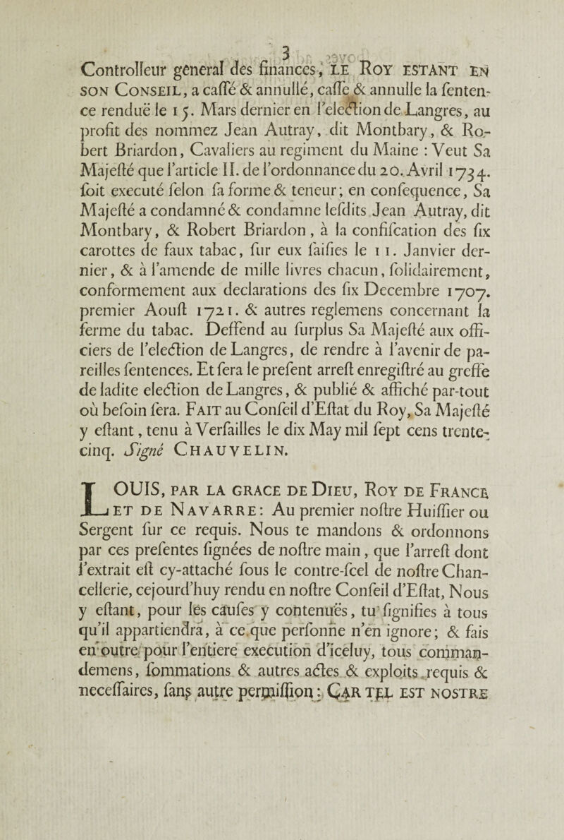 son Conseil, a carte & annuité, carte & annuité la fenten- ce rendue le 15. Mars dernier en feleétionde Langres, au profit des nommez Jean Autray, dit Montbary, Si Ro- bert Briardon, Cavaliers au régiment du Maine : Veut Sa Majefté que l’article IL de l’ordonnance du 20. Avril 1734. foit exécuté félon fa forme & teneur; en confequence, Sa Majefté a condamné & condamne lefdits Jean Autray, dit Montbary, Si Robert Briardon , à la confifcation des fix carottes de faux tabac, fur eux faifies té 1 1. Janvier der¬ nier, Si à l’amende de mille livres chacun, folidairement, conformement aux déclarations des fix Décembre 1707. premier Aouft 1721. Si autres reglemens concernant fa ferme du tabac. DefFend au furplus Sa Majefté aux offi¬ ciers de l’eleéîion de Langres, de rendre à l’avenir de pa¬ reilles fentences. Et fera 1e prefent arrert enregirtré au greffe de ladite eleélion de Langres, Si publié Si affiché par-tout où befoin fera. Fait au Confeil d’Eftat du Roy, Sa Majefté y ertant, tenu à Verfailles 1e dix May mil fept cens trente- cinq. Signé Chauvelin. OUÏS, PAR LA GRACE DE DlEU, RoY DE FRANCE J_jet de Navarre: Au premier nortre Huirtier ou Sergent fur ce requis. Nous te mandons Si ordonnons par ces prefentes fignées de nortre main , que I arrert dont l’extrait eli cy-attaché fous té contre-fcel de nortre Chan¬ cellerie, cejourd’huy rendu en nortre Confeil d’Ertat, Nous y ertant, pour les caufes y contenues, tu'fignifies à tous qu’il appartiendra, à ce.que perfonne n’en ignore; Si fais eif outre pour l’entiere execution d’iceluy, tous commaij- demens, fommations Si autres aeftes Si exploits requis & neceflaires, fan^ autre pertniflion, ; Ç4R tel est nostre