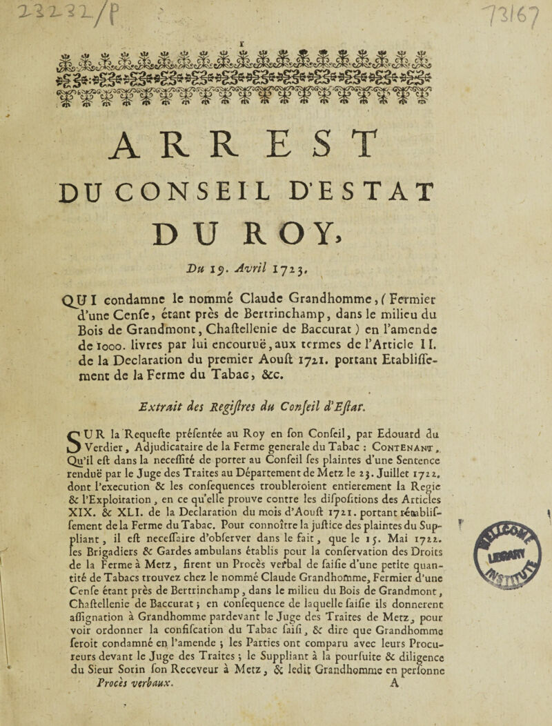 7316 : A R R E S T DU CONSEIL D'ESTAT DUR O Y. Bu 1$. Avril lji$, QJJI condamne le nommé Claude Grandhomme, ( Fermier d’une Cenfe, étant près de Bertrinchamp, dans le milieu du Bois de Grandmont, Chaftellenie de Baccurat ) en l’amende deiooo. livres par lui encourue,aux termes de l’Article II. de la Déclaration du premier Aouft 1711. portant Etabliftc- ment de la Ferme du Tabac, &c. r • Extrait des Regijlres du Confeil d'Eftar. SUR la Requefte préfentée au Roy en Ton Confeil, par Edouard du Verdier, Adjudicataire de la Ferme generale du Tabac : Contenant , Qu’il eft dans la neceflîté de porter au Confeil fes plaintes d’une Sentence rendue par le Juge des Traites au Département de Metz le 23. Juillet 1722. dont l’execution de les confequences troubleroient entièrement la Régie de l’Exploitation , en ce quelle prouve contre les difpofitions des Articles XIX. de XLI. de la Déclaration du mois d’Aouft 1721. portant ré&ablif- fement de la Ferme du Tabac. Pour connoître la juft ice des plaintes du Sup¬ pliant , il eft neceflaire d’obferver dans le fait, que le 15. Mai 1722. les Brigadiers de Gardes ambulans établis peur la confervation des Droits de la Ferme à Metz, firent un Procès verbal de faille d’une petite quan¬ tité de Tabacs trouvez chez le nommé Claude Grandhomme, Fermier d’une Cenfe étant près de Bertrinchamp, dans le milieu du Bois de Grandmont, Chaftellenie de Baccurat j en Confequence de laquelle faifie ils donnèrent aflignation à Grandhomme pardevant le Juge des Traites de Metz, peur voir ordonner la confifcation du Tabac faifi, de dire que Grandhomme feroit condamné en l’amende les Parties ont comparu avec leurs Procu¬ reurs devant le Juge des Traites *, le Suppliant à la pourfuite de diligence du Sieur Sorin fon Receveur à Metz, de ledit Grandhomme en perfonne Procès verbaux. A