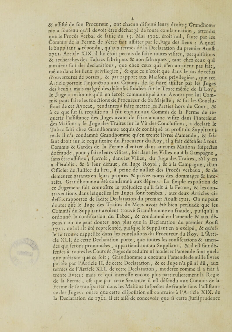 8c afïïfté de fon Procureur , ont chacun difputé leurs droits ; Grandhom- me a foutenu qu’il devoir être déchargé de toute condamnation , attendu que le Procès verbal de faille du tj. Mai 1722. étoit nul, faute par les Commis de la Ferme de s’être fait alfifter par le Juge des lieux : A quoi le Suppliant répondu , qu’aux termes de la Déclaration du premier Aouft 1721. Article XIX il lui étoit permis de faire toutes vifites, perquifïtions 8c recherches des Tabacs fabriquez 8c non fabriquez , tant chez ceux qui auroient fait des déclarations, que chez ceux qui n’en auroienr pas fait, même dans les lieux privilégiez , 8c que ce n’étoit que dans le cas de refus d’ouvertures de portes, 8c par rapport aux Maifons privilégiées, que cec Article porroit l’injonétion aux Commis de le faire ailifter par les Juges des lieux j mais malgré des défenfes fondées fur le Texte même de la Loy , le Juge a ordonné qu’il en feroit communiqué à un Avocat par lui Com¬ mis pour Lire les fondions de Procureur de Sa Majcfté ; 8c fur les Conclu- fions de cet Avocat, tendantes à faire mettre les Parties hors de Cour, 8c à ce que fur fa requifition il fût enjoint aux Commis de la Ferme de re¬ quérir l’alfiftance des Juges avant de faire aucune vifite dans l’interieur des Maifons ; le Juge des Traites fur le Vu des Conclufions, a déclaré le Tabac faifi chez Grandhomme acquis 8c confifqué au profit du Suppliant; mais il n’a condamné Grandhomme qu’en trente livres d’amende \ 8c fai- fant droit fur le requifitoire du Procureur du Roy, il a fait défenfes à tous Commis 8c Gardes de la Ferme d’entrer dans aucunes Maifons fufpeétes de fraude , pour y faire leurs vifites , foitdans les Villes ou à la Campagne , fans être afliftez ; fçavoir , dans les Villes, du Juge des Traites, s’il y en a d’établis ; 8c à leur défaut, du Juge Royal -, & à la Campagne, d’un Officier de Juftice du lieu, à peine de nullité des Procès verbaux, 8c de demeurer garants en lçurs propres 8c privez noms des dommages 8c inte* refis. Grandhomme a été condamné aux dépens. La fimple expofition de ce Jugement fait connoître le préjudice qu’il fait à la Ferme, 8c les con¬ traventions dans lefquelles les Juges font tombez , aux deux Articles ci- defius rapportez de ladite Déclaration du premier Aouft 1721. On ne peut douter que le Juge des Traites de Metz avoit été bien perfuadé que les Commis du Suppliant avoient trouvé Grandhomme en fraude, puilqu’il a ordonné la confifcation du Tabac, 8c condamné en l’amende 8c aux dé¬ pens ; on ne peut douter non plus que la Déclaration du premier Aouft 1721. ne lui ait été reprefentée, puifque le Suppliant en a excipé, 8c qu’el¬ le fe trouve rappellée dans les conclufions du Procureur du Roy. L’Arti¬ cle XLI. de cette Déclaration porte, que toutes les confifcations 8c amen¬ des qui feront prononcées , appartiendront au Suppliant, 8c il eft fait dé¬ fenfes à toutes les Cours & Juges de réduire ni modérer l’amende fous quel¬ que prétexte que ce foit } Grandhomme a encouru l’amende de mille livres portée par l’Article II. decetrc Déclaration, 8c ce Juge n’a pu ni dû, aux termes de l’Article XLI. de cette Déclaration , modérer comme il a fait à trente livres: mais ce qui interefle encore plus particulièrement la Pvegie de la Ferme , eft que par cette Sentence il eft défendu aux Commis de la Ferme de fe tranfporter dans les Maifons fufpedtes de fraude fans l’affiftan- cc des Juges : outre que cette difpofition eft contraire à l’Article XIX. de la Déclaration de 1721. il eft aifé de concevoir que fi cette Jurifprudence