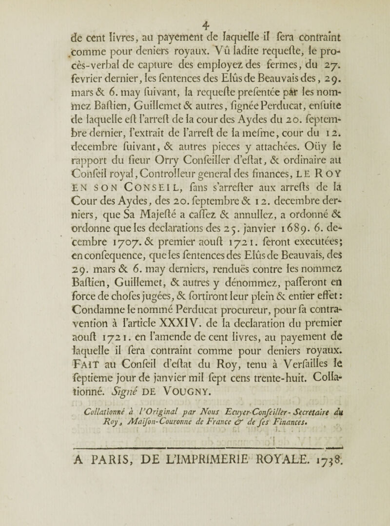 4* de cent livres, au payement de laquelle il fera contraint .comme pour deniers royaux. Vu ladite requefte, le pro¬ cès-verbal de capture des employez des fermes, du 27. février dernier, les fentences des Elus de Beauvais des ,29. mars & 6. may fuivant, la requefte prefentée pM* les nom¬ mez Baltien, Guillemet(5c autres, fignéePerducat, enfuite de laquelle eft l’arreft de la cour des Aydes du 20. feptem- bre dernier, l’extrait de l’arrefl de la mefme, cour du 12. décembre fuivant, & autres pièces y attachées. Oüy le rapport du fieur Orry Confeiîler d’eflat, <5c ordinaire au Confeil royal, Controlleur general des finances, LE RoY EN son Conseil, fans s’arrcfler aux arrelts de la Cour des Aydes, des 20. feptembre 6c 12. décembre der- niers, que Sa Majefté a caffez 6c annuliez, a ordonné 6c ordonne que les déclarations des 25. janvier 1689. 6. dé¬ cembre 1707. 6c premier aouft 1721. feront exécutées; enconfequence, que les fentences des Elus de Beauvais, des 29. mars 6c 6. may derniers, rendues contre les nommez Baflien, Guillemet, 6c autres y dénommez, pafferont en force de chofes jugées, 6c fouiront leur plein 6c entier effet : Condamne le nommé Perducat procureur, pour fa contra¬ vention à l’article XXXIV. de la déclaration du premier aouft 1721. en l’amende de cent livres, au payement de laquelle il fera contraint comme pour deniers royaux. Fait au Confeil d’eflat du Roy, tenu à Verfailles le feptieme jour de janvier mil fept cens trente-huit. Colla¬ tionné. Signé DE VOUGNY. Collationné à l'Original par Nous Ecuyer-Confeiller- Secrétaire du Roy j Afaifon-Couronne de France & de fes Finances. A PARIS, DE L’IMPRIMERIE ROYALE. 17$8.