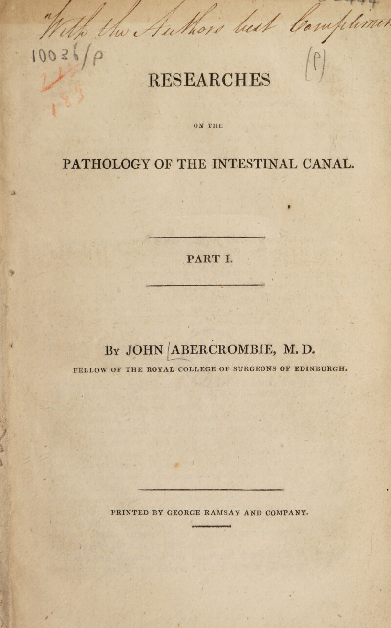 RESEARCHES ON THE * ^ ,■ ; , i PATHOLOGY OF THE INTESTINAL CANAL. PART I. i By JOHN /ABERCROMBIE, M. D. FELLOW OF THE ROYAL COLLEGE OF SURGEONS OF EDINBURGH, T * Ah 1^ - » 1.) s': . „ # ■) PRINTED BY GEORGE RAMSAY AND COMPANY, /