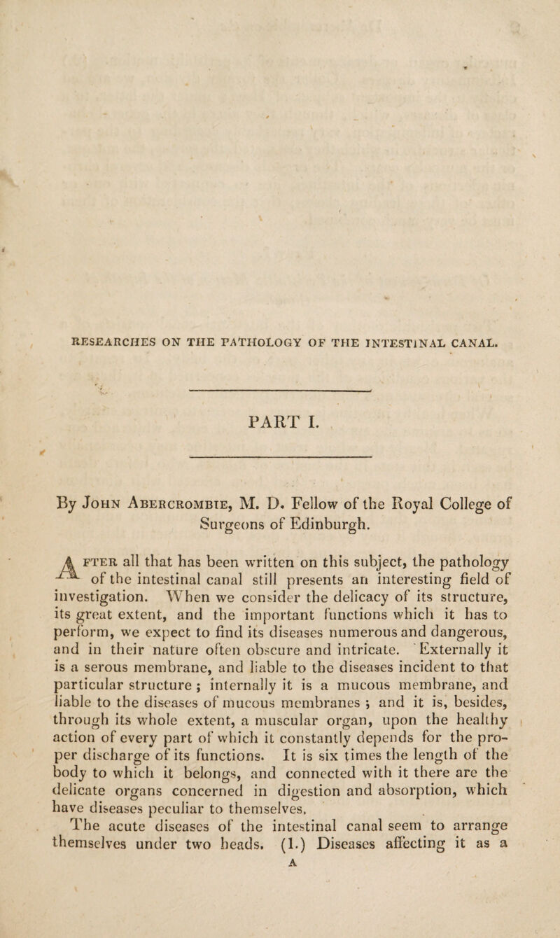 RESEARCHES ON THE PATHOLOGY OF THE INTESTINAL CANAL. t PART I. By John Abercrombie, M. D. Fellow of the Royal College of Surgeons of Edinburgh. A fter all that has been written on this subject, the pathology u of the intestinal canal still presents an interesting field of investigation. When we consider the delicacy of its structure, its great extent, and the important functions which it has to perform, we expect to find its diseases numerous and dangerous, and in their nature often obscure and intricate. Externally it is a serous membrane, and liable to the diseases incident to that particular structure ; internally it is a mucous membrane, and liable to the diseases of mucous membranes ; and it is, besides, through its whole extent, a muscular organ, upon the healthy action of every part of which it constantly depends for the pro¬ per discharge of its functions. It is six times the length of the body to which it belongs, and connected with it there are the delicate organs concerned in digestion and absorption, which have diseases peculiar to themselves. The acute diseases of the intestinal canal seem to arrange themselves under two heads. (1.) Diseases affecting it as a A
