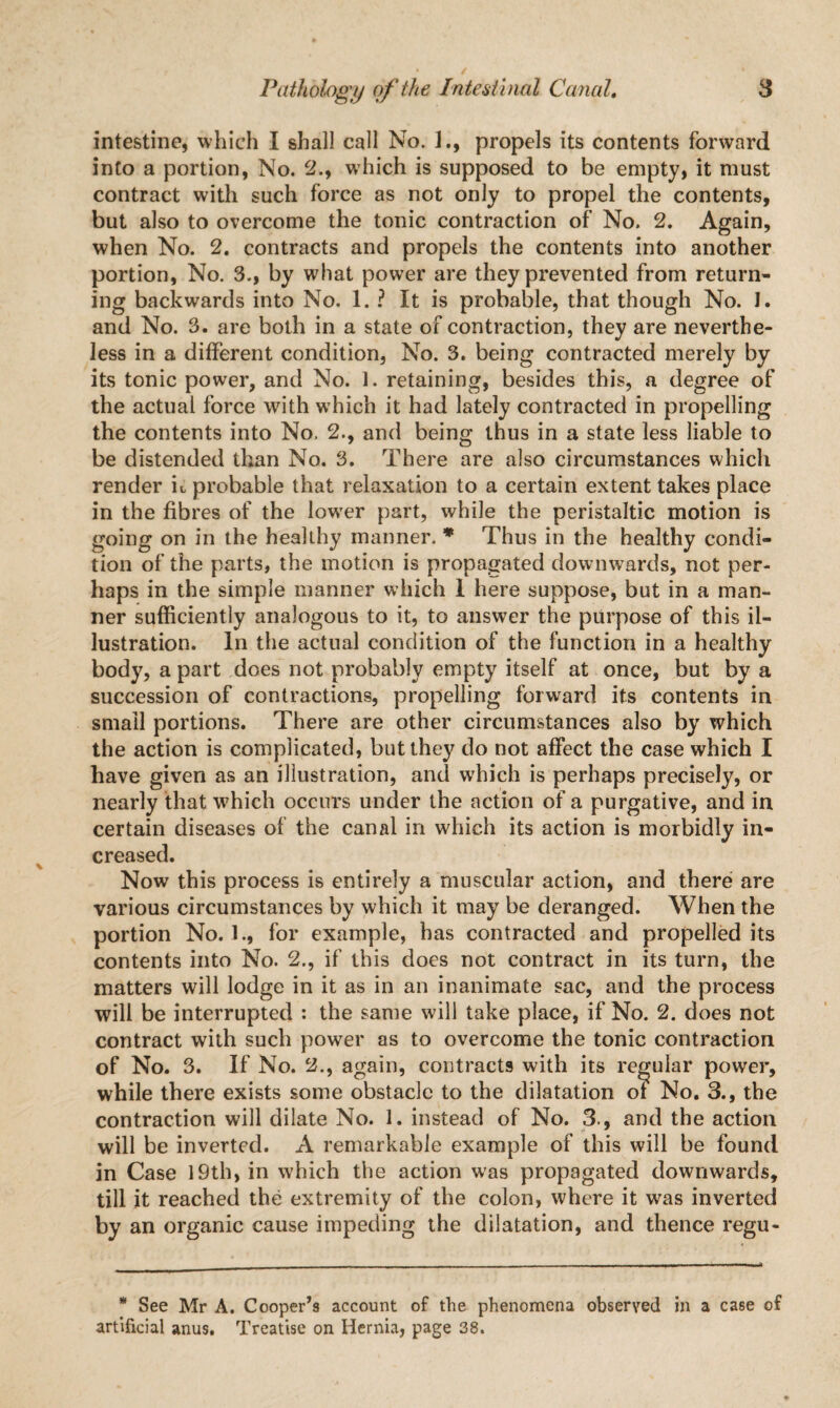 intestine, which I shall call No. 1., propels its contents forward into a portion, No. 2., which is supposed to be empty, it must contract with such force as not only to propel the contents, but also to overcome the tonic contraction of No. 2. Again, when No. 2. contracts and propels the contents into another portion, No. 3., by what power are they prevented from return¬ ing backwards into No. 1. ? It is probable, that though No. 1. and No. 3. are both in a state of contraction, they are neverthe¬ less in a different condition, No. 3. being contracted merely by its tonic power, and No. I. retaining, besides this, a degree of the actual force with which it had lately contracted in propelling the contents into No. 2., and being thus in a state less liable to be distended than No. 3. There are also circumstances which render it probable that relaxation to a certain extent takes place in the fibres of the lower part, while the peristaltic motion is going on in the healthy manner. * Thus in the healthy condi¬ tion of the parts, the motion is propagated downwards, not per¬ haps in the simple manner which I here suppose, but in a man¬ ner sufficiently analogous to it, to answer the purpose of this il¬ lustration. In the actual condition of the function in a healthy body, apart does not probably empty itself at once, but by a succession of contractions, propelling forward its contents in small portions. There are other circumstances also by which the action is complicated, but they do not affect the case which I have given as an illustration, and wffiich is perhaps precisely, or nearly that which occurs under the action of a purgative, and in certain diseases of the canal in which its action is morbidly in¬ creased. Now this process is entirely a muscular action, and there are various circumstances by which it may be deranged. When the portion No. 1., for example, has contracted and propelled its contents into No. 2., if this does not contract in its turn, the matters will lodge in it as in an inanimate sac, and the process will be interrupted : the same will take place, if No. 2. does not contract with such power as to overcome the tonic contraction of No. 3. If No. 2., again, contracts with its regular power, while there exists some obstacle to the dilatation of No. 3., the contraction will dilate No. 1. instead of No. 3., and the action will be inverted. A remarkable example of this will be found in Case 19th, in which the action was propagated downwards, till it reached the extremity of the colon, where it was inverted by an organic cause impeding the dilatation, and thence regu- * See Mr A. Cooper’s account of the phenomena observed in a case of artificial anus. Treatise on Hernia, page 38.