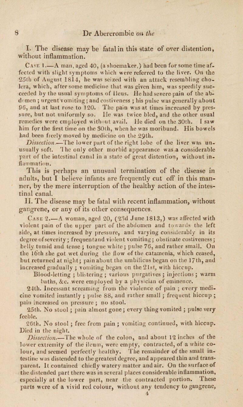 I. The disease may be fatal in this state of over distention, without inflammation. Case 1.—A man, aged 40, (a shoemaker,) had been for some time af¬ fected with slight symptoms which were referred to the liver. On the 25(h of August 1814, he was seized with an attack resembling cho¬ lera, which, aftersome medicine that was given him, was speedily suc¬ ceeded by the usual symptoms of Ileus. He had severe pain of the ab¬ domen ; urgentVomiting ; and costiveness ; his pulse was generally about 96, and at last rose to 120. The pain was at times increased by pres¬ sure, but not uniformly so. lie was twice bled, and the other usual remedies were employed without avail. He died on the 30th. I saw him for the first time on the 30th, when he was moribund. His bowels had been freely moved by medicine on the 29th. Dissection.—The lower part of the right lobe of the liver was un¬ usually soft. '1 he only other morbid appearance was a considerable part of the intestinal canal in a state of great distention, without in¬ flammation. This is perhaps an unusual termination of the disease in adults, but I believe infants are frequently cut off in this man¬ ner, by the mere interruption of the healthy action of the intes¬ tinal canal. II. The disease may be fatal with recent inflammation, without gangrene, or any of its other consequences. Case 2.—A woman, aged 20, (23d June 1813,) was affected with violent pain of the upper part of the abdomen and towards the left side, at times increased by pressure, and varying considerably in its degree of severity; frequentand violent vomiting; obstinate costiveness; belly tumid and tense ; tongue white ; pulse 76, and rather small. On the 16th she got wet during the flow of the catamenia, which ceased, but returned at night; pain about the umbilicus began on the 17th, and increased gradually ; vomiting began on the 21st, with hiccup. Blood-letting ; blistering; various purgatives; injections; warm baths, &c. were employed by a physician of eminence. 24th. Incessant screaming from the violence of pain ; every medi¬ cine vomited instantly ; pulse 88, and rather small ; frequent hiccup ; pain increased on pressure ; no stool. 25th. No stool; pain almost gone; every thing vomited ; pulse very feeble. 26th. No stool ; free from pain ; vomiting continued, with hiccup. Died in the night. Dissection.—The whole of the colon, and about 12 inches of the lower extremity of the ileum, were empty, contracted, of a white co¬ lour, and seemed perfectly healthy. The remainder of the small in¬ testine was distended to the greatest degree, and appeared thin and trans¬ parent. It contained chiefly watery matter and air. On the surface of the distended part there was in several places considerable inflammation, especially at the lower part, near the contracted portion. These parts were of a vivid red colour, without any tendency to gangrene, 4