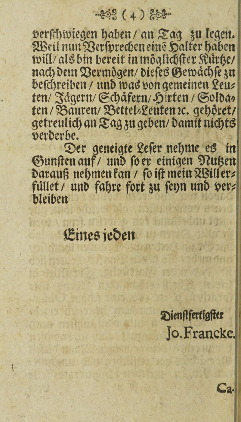 öerfchiwegen haben / cm Sag ju legen. SBeil nun söerfprecben eine £>alter haben n>ifl/ nl*5 bin bereit in mogltcbfter SÜtirhe/ nach bem Vermögen/ biefeö ©etoachfe $n befcbreiben / unb ma£ oon gemeinen 2eu* ten/ 3<lgern/ (gchäfern/.£)irten / @olba* ten/ SScutren/ 23ettel'/2eutenjc. geltet/ getreulich an Sag ju geben/ bamtt nichts nerberbe. ©er geneigte 2efer nehme esS in (fünften auf/ unb fo er einigen 9hihen! barau$ nehmenfan/ foijtmeinSBilier* füllet / unb fahre fort $u fet)n unb oer; bleiben $£ine$ jefcm SDienflfertiafUi Jo.Francke.