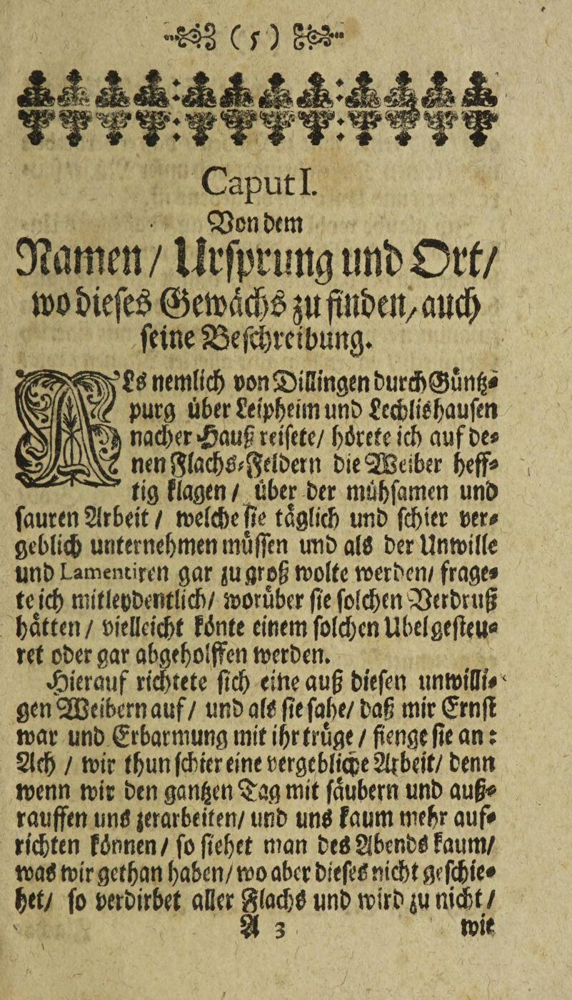Cr) Ski;- Jk 4s* JkJ* 4k ^ ^ ^ ^r®“ Caput I. S3en bem kanten / Urfpnmg unb Ort/ ido &iefe£ $u ftttkit/ aucf) feine S3efc^itibung. ti nemlfch »onS5iHingenburd>0üng* purg über fetpfjemi unb £c<bliif>aufen nacber-fiauf reifete/ börefe ich auf be» nen$lacb&($elbertt bie'SBelber bef» ftg flauen / über ber mübfamen unb fauren Arbeit / weitbe |?e täglich unb fester »er* gcbli# unternehmen muffen unb a(8 ber UntuiKe unb Lamentiren gar jugrpfj molk werben/ frage* teief) mitietibentlicb/ vorüber fie folchen -33etbrufj batten / »ielleicbt fönte einem folgen Übelgefielt« ret ober gar abgeholfen werben. hierauf richtete fiel) eilte auf biefen unwtllf* ‘ genSBBcibcrnauf/ unb afO ftefahe/ baß mir (Jrnfl war unb Srbarmungmtf ihr trüge/ftengcflcan: Sieb / wir thun febter eine »ergeblicpe 2iibeif/ bemt wenn wir ben gangen Q:ag mit faubern unb auß* raufen unö jerarbeiten/ utib uni faum mehr auf* ric&ttn finnen / foftehet man beö SibenbO faum/ wa« wir gethan haben/ wo aber biefeo nicht gefebie* bet/ fo »erbirbet aller ftlaebö unb wirb ju nicht/ % 3 wie \