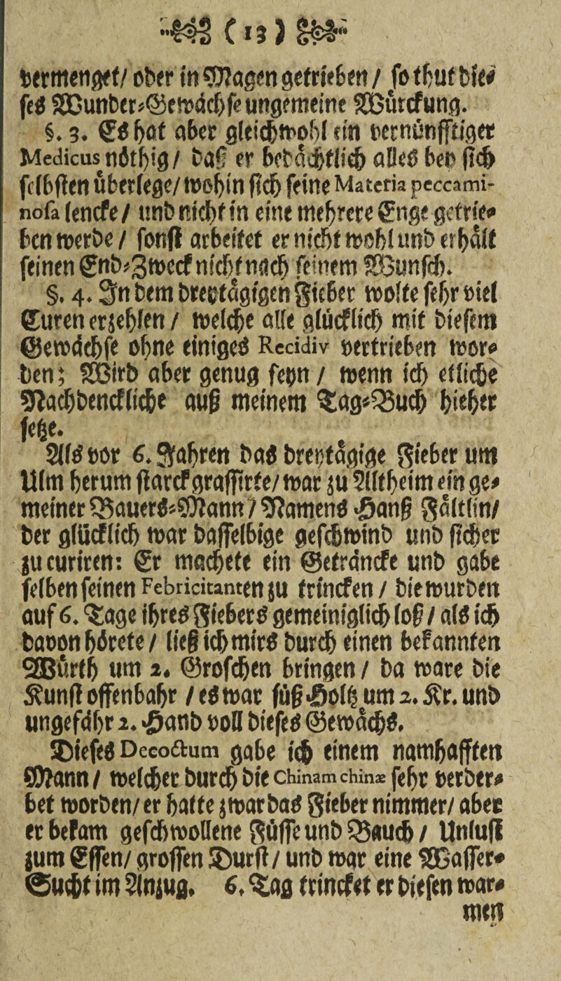 termenget/ ober in gtJIößen gcfriefcm / fotbutbfe# feg SDunber*©ewdchfe ungemeine SBürcfung. §. 3. gg W ater gleichwohl ein vernünfftiget Medicustiötfyig/ baf er bcbdchflich aBeß her fscf> fclbften uberfege/ tt>of)tn fidj feine Materia peccami- nofafenefe/ unb nicht in eint mehrere giige getrie# ben werbe/ fonfl arbeitet er nicht wohl unb erhalt feinen gnb*3wccf nicht nach feinem SÖunfd). §. 4.3n bem breetdgigen Sic6er weite fefjr viel Curen erjehlen / welche alle glücf lief) mit biefem ©emdchfe ohne einigeö Reddiv vertrieben wor? ben; SBirb aber genug fetm / wenn tdj etliche Slachbcncfliche auf meinem 33ftg*Q5uch hith« fege. 2lld vor 6. fahren bag brevtdgige lieber unt Ulm herum jiarcf graffirfe/ mar ju ?l(f heim ein ge# meiner ?5auerg*9)tann?sftameng «Sang Sältfin/ ber glticflich mar baffelbige gefebwinb unb fichet gucuriren: Sr macheft ein ©efrdnefe unb gäbe felbenfeinen Febridtantenju frinefen/ biemurben auf 6. ^age ihreö Sieberg gemeiniglich (of / alg idj baoonhörete/ lieg ich mirö burch einen befannfen SEBurth um 2, ©rofehen bringen / ba wäre bie Äuntf offenbahr /eg war fü§>ßoli)um2.£r. unb ungefähr 1. «öanb voll bitfeg ©ewdehg. SDiefcg Decoftum gäbe ich einem namhafffett ©?ann / melcher burch bie chinam chm® fehr verbtr# bet worben/er hatte jwarbag Sieber nimmer/ aber etbefam gefch wollene Söffe unb Q5«u<h/ Unluji jum gffen/ groffen SDurft/ unb mar eine $Ö5affer* «Sucht im Slniufl, 6. “Sag trinefet er tiefen mar#