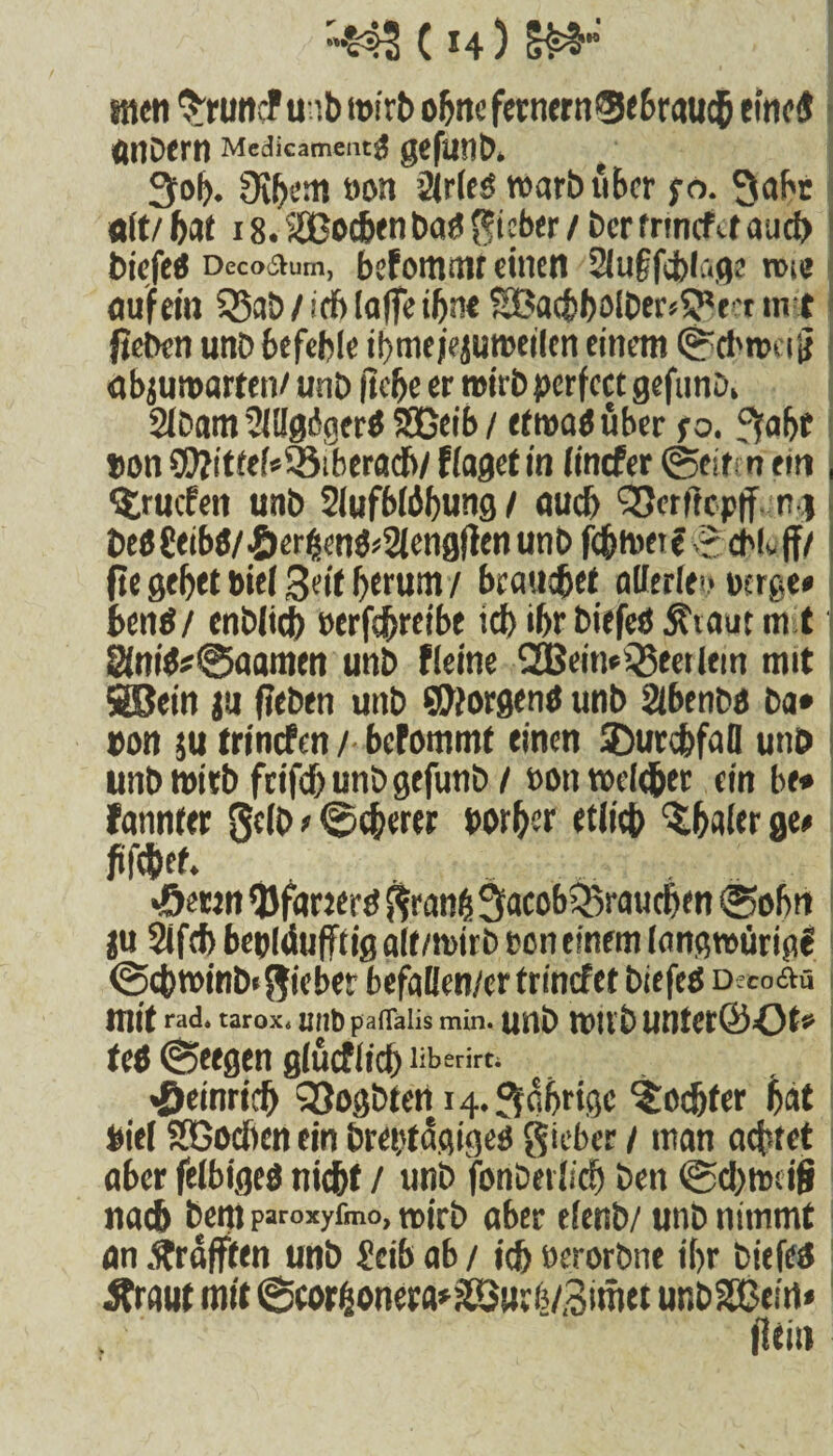 aicti Sruncfuib wirb ohne fernem ®5tbrauc5 eines «noern Medicamentg gefunb» t Sol). Oibem »on Ölried warb über ;o. Sabr Olt/ bat 18. Soeben bad lieber / Der trmefet aud) biefed Deco&um, befommt einen Sluffcblage nne auf ein ^Bab/idblalfeibntSBaebbolber^f'tin t fteben unb befehle tt>me jejumeilen einem (Sptbwei jt abjuroarten/ unb (lebe er wirb perfect gefunD* Ölbam öllJgdgcrd SEßeib / efroad über so. fifafjc ton ?OZ!tfef*®iberadb/ flagef in linefer ©eiten ein , ^ruefen unb SlufbWbung / auch Q5erttcp|f ng bedCeibd/.&er£end«2(cngflenunD febmetf -2 cbLff/ fie gebet bief 3eit berum / beauebet allerlei* uerge# bend/ enbiieb ecrfef>reibe ich ibr biefed $iaut mit 8(md*®aamen unb fleine SSßeiti# feilem mit SSBein ju fleben unb borgend unb ölbenba Da# non $u trinefen / befommt einen ®urcbfaü unb unb wirb fcifebunbgefunb / »on roeleber ein be* fannter Selb # ©cberer borber etiieb ^baler ge# fifc&et. «öerm *Öfanerd granä Sacob^raucben ©obn ju Sifcb bepldufftig alt/wirb een einem (angwürigf ©cbwinb«gieber befaden/er trinefet biefed Deco&u mit «d. tarox. unb paflalis min. Unb WIlD UHUt&Ot9 fed ©eegen glücflicb liberirti Heinrich SSogbteti114. Sabrigc ^ocfjfer bat tief SGocbcn ein breptägiged gieber / man achtet aber felbiged nicht / unb fortDerlicb ben ©cbmdf» nach Dem paroxyfmo, roirb aber elenb/ unb nimmt an .^rafften unb icib ab / ich öerorbne ibr biefetf Äraut mit @coröonera*ä8ur&/3ittiet unbSOBein» . flein