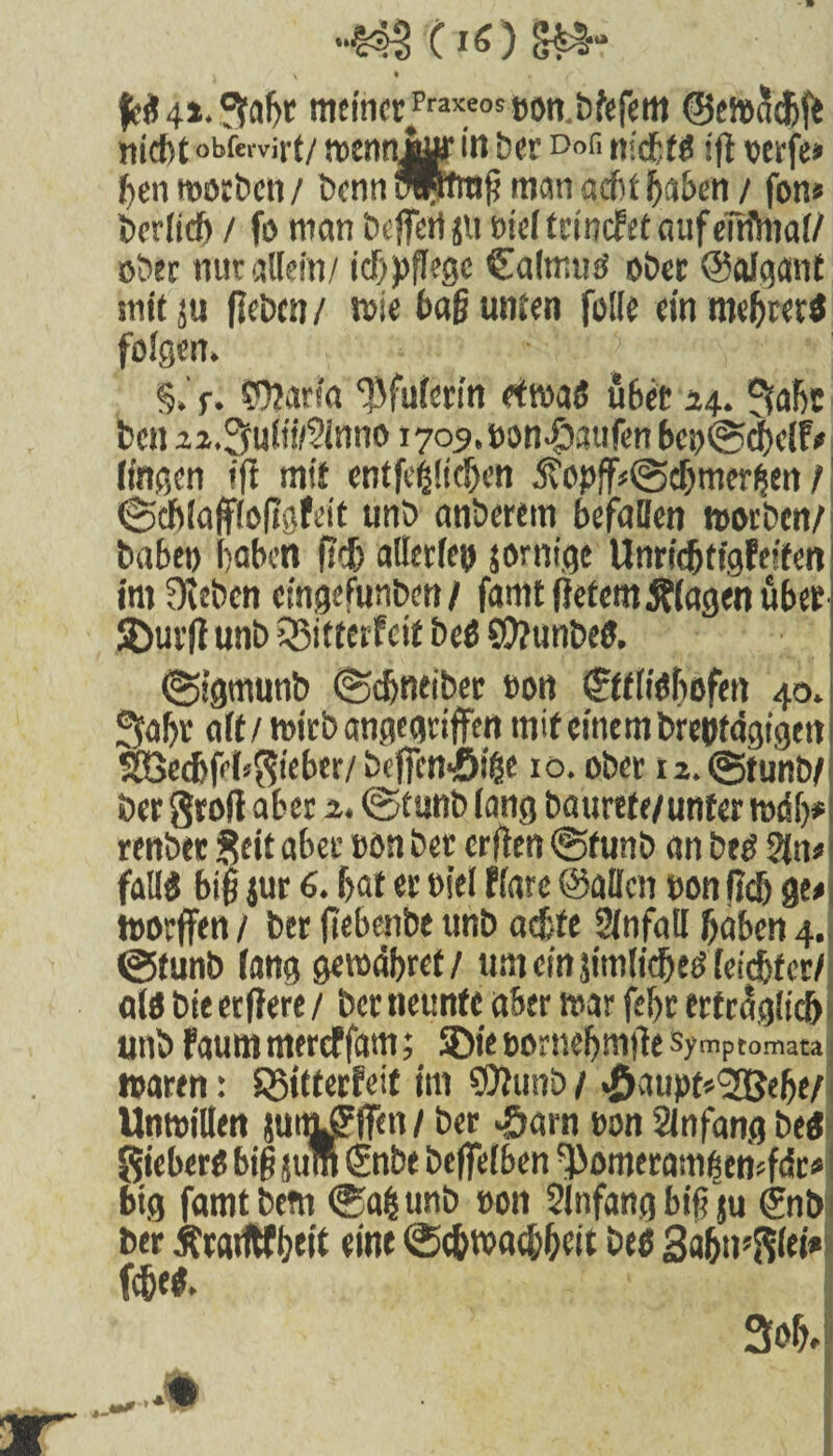 *‘§4^ ( \ • . f meiner^^Bon.bfefem ©ewäeljft nicht obfervirt/ roennjyy in ber D»fi nicbtß ifl oerfe» gen worben/ bennmptrag man acht gaben/ fon« berlicf) / fo man beffert jit Bieltrincfet aufeftflnal/ ober nur allein/ icf>pfl?gc Calmuö ober ©alqant mit ju (leben / wie tag unten folle einmebrerß folgen. §.' r. Wiarta ‘Bfulerin etroaß übet 14. Safjt bcu 2z.3uiii/9inno 1705. Bon-fjattfen bci)©cbc(F# lingen ift mit entfestigen 5?opff«@d)mer^en / Scblaffloflgfeit unb anberem befaßen worben/ habet) haben fitf) allerlei) jorntge UnridjtigFeifen im Oleben cingefunben/ famt liefern Klagen über 2>ur(l unb Q5if tcrf ci£ beß SO/unbeß. ©igmunb ©djntibet oon ©ttiißfiofen 40. Saljr alt/ wirb angegriffen mit einem breßtdgigett SBecbfeb^teber/befien-öi^e 10. ober u.tgtunb/ ber groß aber 2. ©tunb lang baurrfe/unter mdfj* renber Seit aber non ber crflen Sfunb an beß 2{n# fatlß big jur 6. l>af er oiel flare ©aßen non fiel) ge# toorffen / ber fiebenbe unb achte Slnfaß haben 4. Cgfunb lang gewähret/ um ein jimlidjeß leister/ alö bie erftere / ber neunte aber war fegr erträglich unb FaummercFfam; SDieBornebmßesymptomata waren: SSifterFeit im €0?unb/ «öaupfr^elje/ Unwillen jut^ffen / ber £arn Bon Slnfang beß gieberß big jum €nbe beflelben ^omeramben jfdr#! big famtbem Sag unb Bott Anfang bifTju &ib ber tfrcuftfhcit eine Schwachheit beß Sahntet* fegeß.