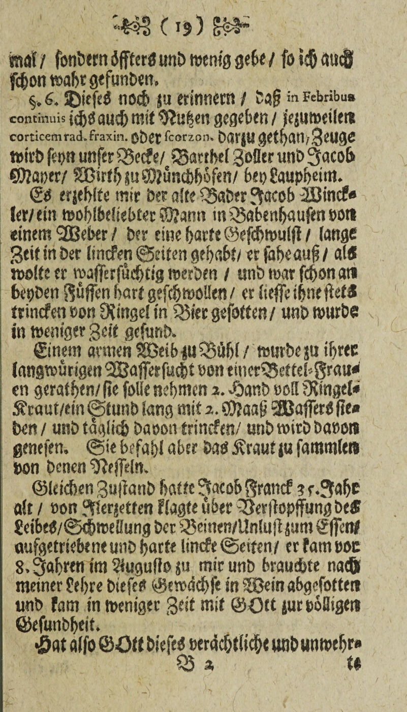 “■141 Cr$) £§i“ mal / fonbern äfffcrö unb njcnig gebe / fö »$ au^f fd&on wahr gefimben, %. 6. ©itfcö noch ja erinnern / ba§ in Febribus contimus idjg aud) mit Rufern gegeben / jejumeilere corticem rad. fraxin. $£)££ fcorzoru DarjugetbamSeuge wirb fei?n unfer iBecfe/ 33artbel Sofler unb 3aco& $0?mw/ Sßirfi^su^uacbbofen/ («0 8aupi)cim. (gg erjeblte mir 5er alte Q5aber $aeob äßinef» lew ein ttJof>ibt(tebtec ®?ann in iSabenfjaufen tot» einem 2Befxr / ber eine barte ©efcftmuffl / lange Seif in Der lincfen ©eiten gehabt/ erfabcauf / als weife er »afferfüeljtsg werben / unbmarfd)onati bepben pfiffen hart gefdjwollen / erlieffei&nefteM trinefm eon Dtingei in 535ier gefotten / unb mürbe in weniger Seit gefunb, ©nein armen SöeibmSBüfjl/ würbe ju ibree (angwürigen 2Safferfucbt »on tincr?Sctfef'-gröu« en geraten/ Re folie nehmen 2.£anb doH fKfngel« Sfraut/ein @funb fang mit 2. S0?aa|j -äßaflerg fie« ben/ unb teSgliefc Daoon trinefen/ unb wirb baeon genefen. @ie befahl «her Dag j?raut ju fammlen ton benen U?#ln. ©leicben Sutfanb hatte ^tacoh §rantf ? r.^alje alt / öon gtierjetten f tagte über 33ertfopffung bei $eibeg/@djroellung ber 3$einen/Un!uji jum ©fet# aufgetriebene unb harte linefe @eifen/ erfatneoc S. fahren im Slugufteju mir unb brauchte na® meiner fehre biefeg ©e»<idbl< in SBeinabgefotte« unb fam in weniger Seif mit ©Ott {urtoQigett ©efunbheit. •öat alfo ©Ott biefeg eeräc&tlic&e «ob un wehr» S3i U