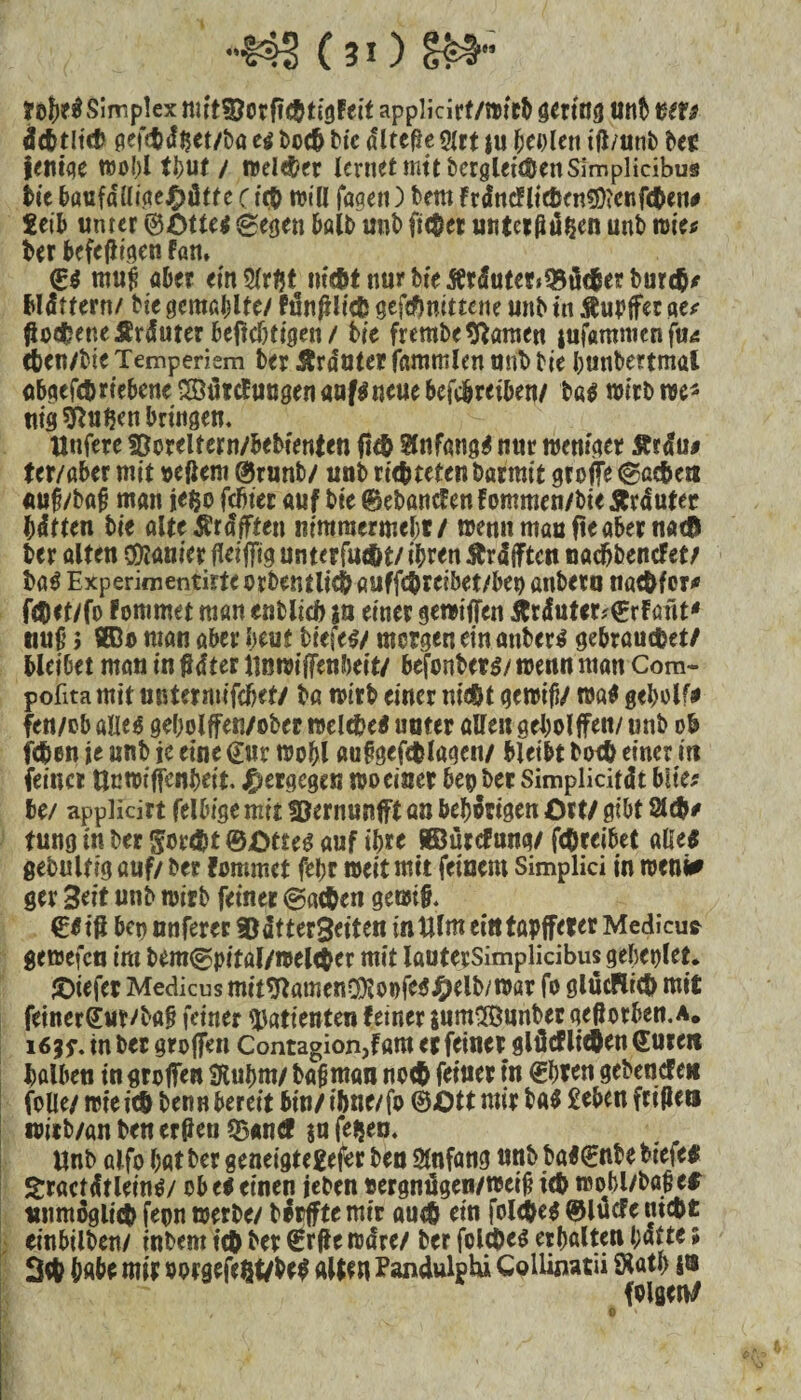 ■■m (io m- tobe# Simplex mihöorftefttigfeit applidrf/witb gering unb ms dcfctltcfc geftft<fftet/bö d botft ttc ^ItcfJe 9Jrt ju beiden ifl/unb bec ienige wobl tbut / wd$er lernet mit begleichen Slmplidbus he f>attfdümej£)ätte (ieft will jagen) bem frdttcflicßenfDtenfcten# teib unter ©öttee sgegen halb unb ficket unteiftdften unb mite ber bcfef}igen fan. €$ rau£ aber ein tmftt nur bie Ätdutet*35ü<$erburtft* blättern/ he gcmaljlte/ fünftlieft gefeftnittene unb tn Tupfer m ftoefteneÄrduter beftdjtigen/ bie frembe tarnen jufßmmenfms cten/tie Temperiem ber trauter fammlen uni» he bunbenmal abgefcftriebene^utcfucgenaaf^neuebefcftreiben/ b«$ wirb we* ttig duften bringen. llufere söoreltern/bebienten fifft anfangs nur weniger £tdu# ter/aber mit »efiem ©runb/ unb riefttetenbarmit greife e^acben «uf/baf? man jefco febter auf bie ©ebancFen fommen/he Ärduter hätten bie alte^räjften mmmermebt/ wenn mau fte aber n«<b ber alten Sanier fleiffig unterfue&t/ ihren Ärdjften naeftbenefet/ baö Experiaientirte orbentlicft auffeftreibet/bet) anbero naeftfer* ffliet/fo Fommet man entlieft ja einer gewiffen &räuter?©rftmt* nufj i STOo man aber beut hefes/ morgen ein anber* gebrauchet/ bleibet mau in fldter iinwiffenbeit/ befonbers/ wenn man Com- pofita mit untermifeftet/ bö wirb einer nicht gewifi/ wö$ geftolf# fen/ob alie$ gebolffen/obec weldM «ater allen geboljfeit/ «nb ob (eben je unb je eine Cur wobl «ufigefd&lagen/ bleibt boeft einer in feiner ttnwiffenfteit. j^ergegen rooeiner beobet Simplidtät blite be/ applicirt felbtge mit föernunift an behängen Ott/ gibt 2Uft* tung in ber goreftt ©Otteg öuf ihre BBurcfung/ feftteibet alle« gebultig auf/ ber Fommet fel;r weit mit feinem Simplici in weni* ger Seit unb wirb feiner @acften gewt§. €f ifl bep nuferer ©dtterSeiten intllmeitttapjfeter Medicua gewefen im bem<gpital/wel<$er mit lauterSimplidbusgebeplet. jOtefer Medicus mit*ftamen$loofe$Oelb/war fo glücHicf) mit feinerCur/bag feiner Patienten feiner $um2öunbec geßorben.a. i 6|$\ tn ber grojfett Contagion,fam et feinet glücFlicften euren halben in greifen SRuftm/ bafjntan no<ft feinet tn ©bten gebeuefe« folle/ wie ich benn bereit bin/ ibne/fo ©Ott mit ba$ £eben frtPets witb/an ben ertfen $u feften. Unb alfo bat ber geneigterer ben Anfang unb baFCnbe btefe# Sractätleintf/ ob ti einen leben oergnügen/weij? ieft wobl/bö§e$ unmöglich fepn werbe/ börffte mir aueft ein folcftes ©lucfe meftt einbilben/ tnbem ich bet (£rff e wäre/ ber folcftes erbalten ftatte 5 3# habe mit m>rgefefct/be$ alten Pandulphi Colliswtii SKath 10 felgen/